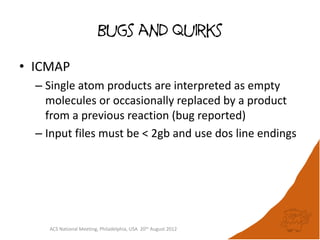 Bugs and quirks

• ICMAP
  – Single atom products are interpreted as empty
    molecules or occasionally replaced by a product
    from a previous reaction (bug reported)
  – Input files must be < 2gb and use dos line endings




    ACS National Meeting, Philadelphia, USA 20th August 2012
 