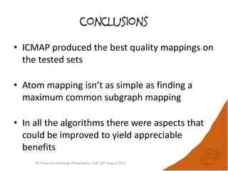 conclusions

• ICMAP produced the best quality mappings on
  the tested sets

• Atom mapping isn’t as simple as finding a
  maximum common subgraph mapping

• In all the algorithms there were aspects that
  could be improved to yield appreciable
  benefits
     ACS National Meeting, Philadelphia, USA 20th August 2012
 