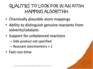 Qualities to look for in an atom
        mapping algorithm
• Chemically plausible atom mappings
• Ability to distinguish genuine reactants from
  solvents/catalysts
• Support for unbalanced reactions
  – Side product not specified
  – Reactant stoichiometry > 1
• Fast run-time


     ACS National Meeting, Philadelphia, USA 20th August 2012
 