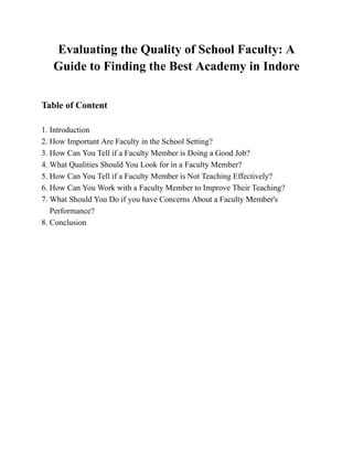 Evaluating the Quality of School Faculty: A
Guide to Finding the Best Academy in Indore
Table of Content
1. Introduction
2. How Important Are Faculty in the School Setting?
3. How Can You Tell if a Faculty Member is Doing a Good Job?
4. What Qualities Should You Look for in a Faculty Member?
5. How Can You Tell if a Faculty Member is Not Teaching Effectively?
6. How Can You Work with a Faculty Member to Improve Their Teaching?
7. What Should You Do if you have Concerns About a Faculty Member's
Performance?
8. Conclusion
 