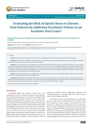 Case Report
Volume 1 Issue 2 - November 2016
JOJ Case Stud
Copyright © All rights are reserved by Alexandra M Lesenskyj
Evaluating the Risk of Opioid Abuse in Chronic
Pain Patients by Addiction Psychiatry Fellows in an
Academic Pain Center
Alexandra M Lesenskyj, Arash Danesh, Sameer Jain, Christina R Maxwell, Charles Perkel and Ricardo A
Cruciani*
Department of Neurology, Drexel Neuroscience Institute, Drexel University College of Medicine, USA
Submission: November 21, 2016; Published: November 30, 2016
*Corresponding author: Ricardo A Cruciani, Department of Neurology, Drexel Neuroscience Institute, Drexel University College of Medicine,
Philadelphia, Pennsylvania, USA, Tel: ; Email:
JOJ Case Stud 1(2): JOJCS.MS.ID.555559 (2016) 001
Abstract
Context: Assessing risk of abuse plays an important role in deciding to prescribe opioids for the management of chronic pain.
Objective: This study was designed to assess feasibility and effectiveness of opioid prescribing risk assessment by addiction psychiatry
fellows during their rotation in a pain clinic in an academic center.
Methods: A total of 202 chronic pain patients were evaluated for opioid prescribing risk. Seven addiction psychiatry fellows evaluated
opioid prescribing risk in chronic pain patients during their rotation in the pain clinic required as part of their training. One-time patient
evaluations for opioid abuse risk were conducted in a once a week ½ day clinic pain clinic. Patient demographics, diagnoses, treatment course,
and recommendations were prospectively collected. The main outcome of this study was to determine the number of patients at a high-risk for
opioid abuse who were identified as a result of this program.
Results: Abnormal toxicology results and high-risk for opioid prescribing was found in 128 patients. Of patients referred for consultation,
only 2% were recommended for continued opioid therapy.
Conclusion: This feasibility study suggests that supervised addiction psychiatric fellows can conduct opioid prescribing risk assessment
effectively. This additional level of assessment was requested by less experienced practitioners, like fellows, while seasoned attending physicians
were less inclined to request assistance. Larger multicenter studies are needed to confirm these findings.
Keywords: Chronic pain; Opioid management; Addiction
Introduction
Historically, opioids have played a crucial role in the
management of pain [1-3]. However, long-term opioid therapy is
now controversial due to reports of increases in accidental deaths
associated with prescription opioids [4]. These reports have
shifted the clinical focus from restricting access to medications to
risk assessment and harm reduction [5,6]. Aberrant drug related
behavior (ADRB) is a term used to describe patient deviation from
safe utilization of prescription opioids and serves as an indicator
of risk. ADRB in pain clinics varies among studies and ranges
from 1% to 85% [7-11]. Some tools that assess prescription
opioid-related risk include the Opioid Compliance Checklist, the
ORBIT (opioid related behavior in treatment) scale, the Current
Opioid Misuse Measure (COMM), and the prescription drug use
questionnaire (PDUQ) [12-15]. Additionally, Wiedemer and
colleagues proposed a structured refill clinic model to better
assess risk and mitigate harm [16].
In most places, however, the implementation of a refill clinic
like this would require additional resources; feasibility needs
to be addressed. In many occasions, determination of risk in
initiation or continuation of opioid therapy can be challenging.
For this reason, practitioners may need assistance from drug
addiction psychiatrists. Unfortunately urgent appointments for
these types of assessments are very difficult to arrange impacting
assessment and management [1,6,16]. To address these concerns
we have developed a system suitable for Academic Centers that
takes advantage of existing resources. In the system that we are
 
