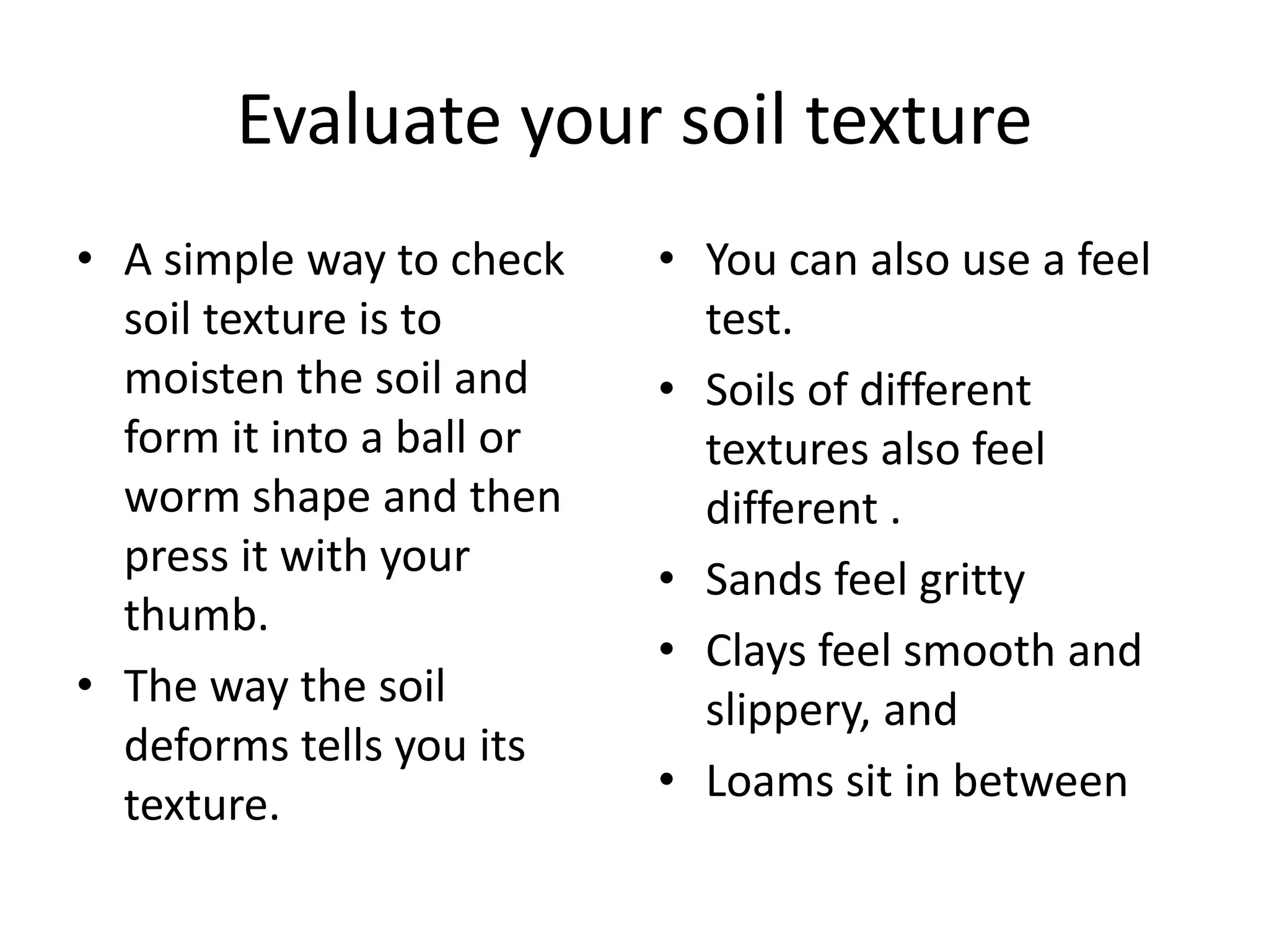 Evaluate your soil texture
• A simple way to check    • You can also use a feel
  soil texture is to         test.
  moisten the soil and     • Soils of different
  form it into a ball or     textures also feel
  worm shape and then        different .
  press it with your       • Sands feel gritty
  thumb.
                           • Clays feel smooth and
• The way the soil           slippery, and
  deforms tells you its
  texture.                 • Loams sit in between
 
