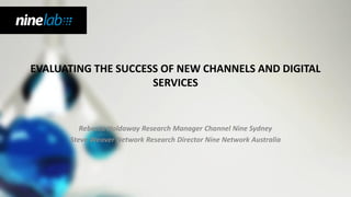 EVALUATING THE SUCCESS OF NEW CHANNELS AND DIGITAL
                     SERVICES


         Rebecca Holdaway Research Manager Channel Nine Sydney
      Steve Weaver Network Research Director Nine Network Australia
 