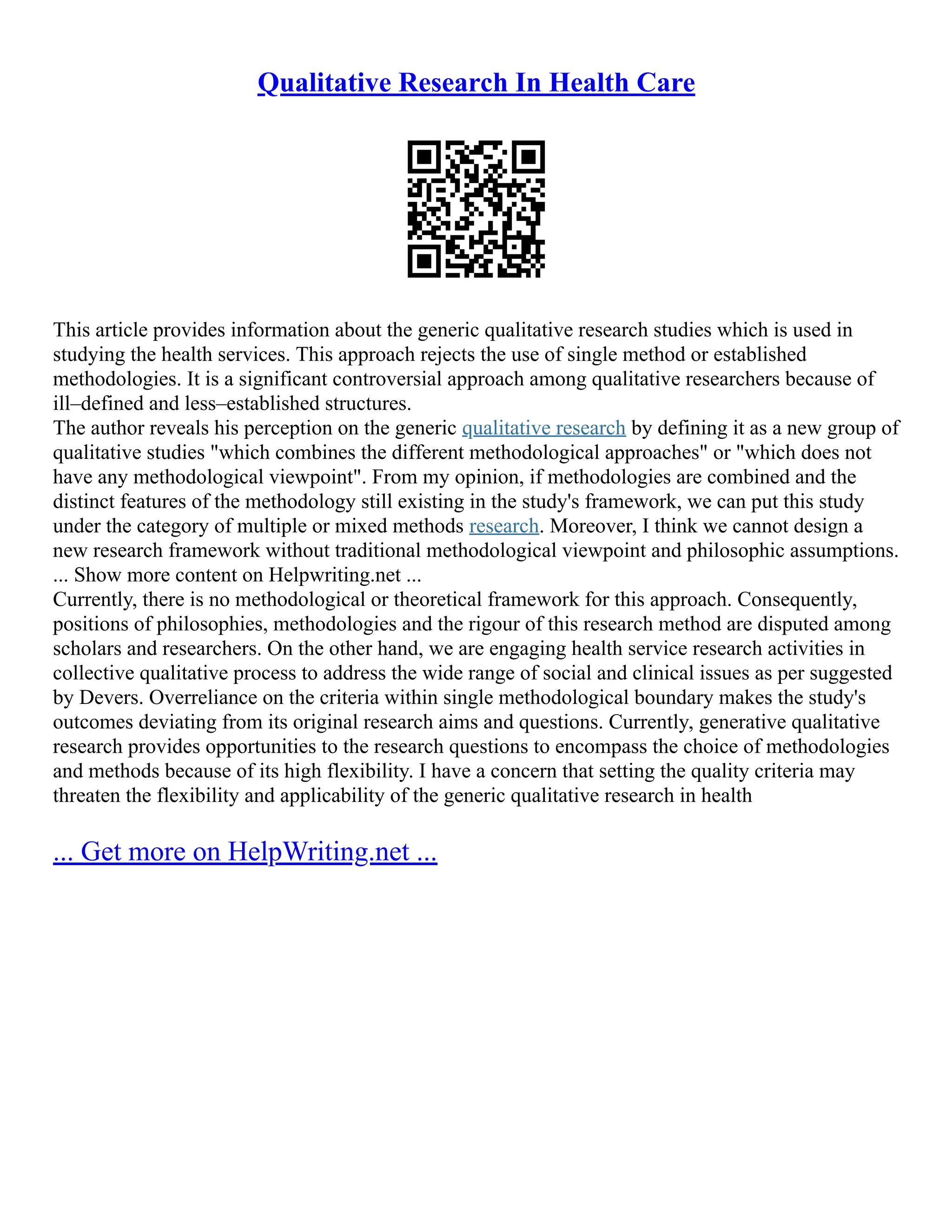 Qualitative Research In Health Care
This article provides information about the generic qualitative research studies which is used in
studying the health services. This approach rejects the use of single method or established
methodologies. It is a significant controversial approach among qualitative researchers because of
ill–defined and less–established structures.
The author reveals his perception on the generic qualitative research by defining it as a new group of
qualitative studies "which combines the different methodological approaches" or "which does not
have any methodological viewpoint". From my opinion, if methodologies are combined and the
distinct features of the methodology still existing in the study's framework, we can put this study
under the category of multiple or mixed methods research. Moreover, I think we cannot design a
new research framework without traditional methodological viewpoint and philosophic assumptions.
... Show more content on Helpwriting.net ...
Currently, there is no methodological or theoretical framework for this approach. Consequently,
positions of philosophies, methodologies and the rigour of this research method are disputed among
scholars and researchers. On the other hand, we are engaging health service research activities in
collective qualitative process to address the wide range of social and clinical issues as per suggested
by Devers. Overreliance on the criteria within single methodological boundary makes the study's
outcomes deviating from its original research aims and questions. Currently, generative qualitative
research provides opportunities to the research questions to encompass the choice of methodologies
and methods because of its high flexibility. I have a concern that setting the quality criteria may
threaten the flexibility and applicability of the generic qualitative research in health
... Get more on HelpWriting.net ...
 