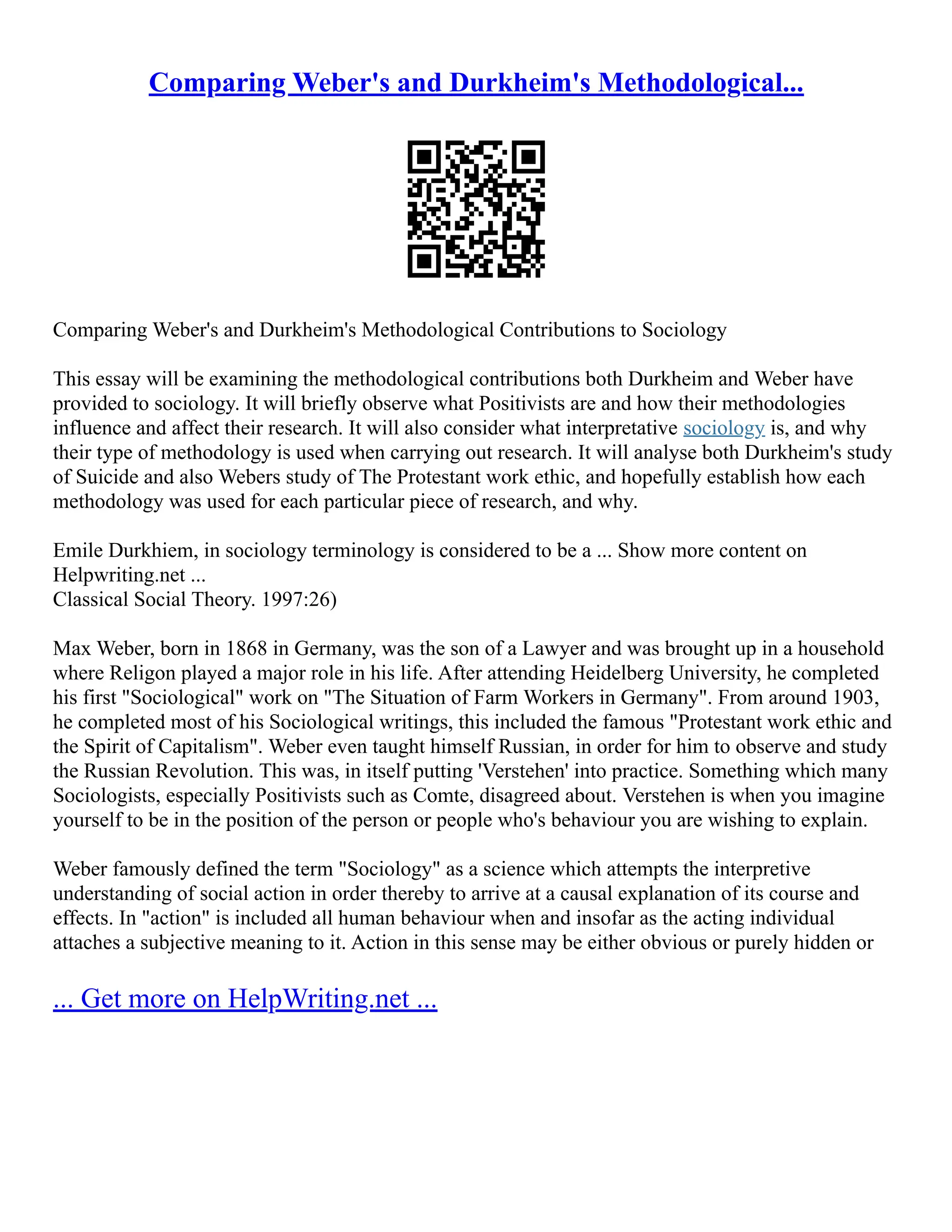 Comparing Weber's and Durkheim's Methodological...
Comparing Weber's and Durkheim's Methodological Contributions to Sociology
This essay will be examining the methodological contributions both Durkheim and Weber have
provided to sociology. It will briefly observe what Positivists are and how their methodologies
influence and affect their research. It will also consider what interpretative sociology is, and why
their type of methodology is used when carrying out research. It will analyse both Durkheim's study
of Suicide and also Webers study of The Protestant work ethic, and hopefully establish how each
methodology was used for each particular piece of research, and why.
Emile Durkhiem, in sociology terminology is considered to be a ... Show more content on
Helpwriting.net ...
Classical Social Theory. 1997:26)
Max Weber, born in 1868 in Germany, was the son of a Lawyer and was brought up in a household
where Religon played a major role in his life. After attending Heidelberg University, he completed
his first "Sociological" work on "The Situation of Farm Workers in Germany". From around 1903,
he completed most of his Sociological writings, this included the famous "Protestant work ethic and
the Spirit of Capitalism". Weber even taught himself Russian, in order for him to observe and study
the Russian Revolution. This was, in itself putting 'Verstehen' into practice. Something which many
Sociologists, especially Positivists such as Comte, disagreed about. Verstehen is when you imagine
yourself to be in the position of the person or people who's behaviour you are wishing to explain.
Weber famously defined the term "Sociology" as a science which attempts the interpretive
understanding of social action in order thereby to arrive at a causal explanation of its course and
effects. In "action" is included all human behaviour when and insofar as the acting individual
attaches a subjective meaning to it. Action in this sense may be either obvious or purely hidden or
... Get more on HelpWriting.net ...
 