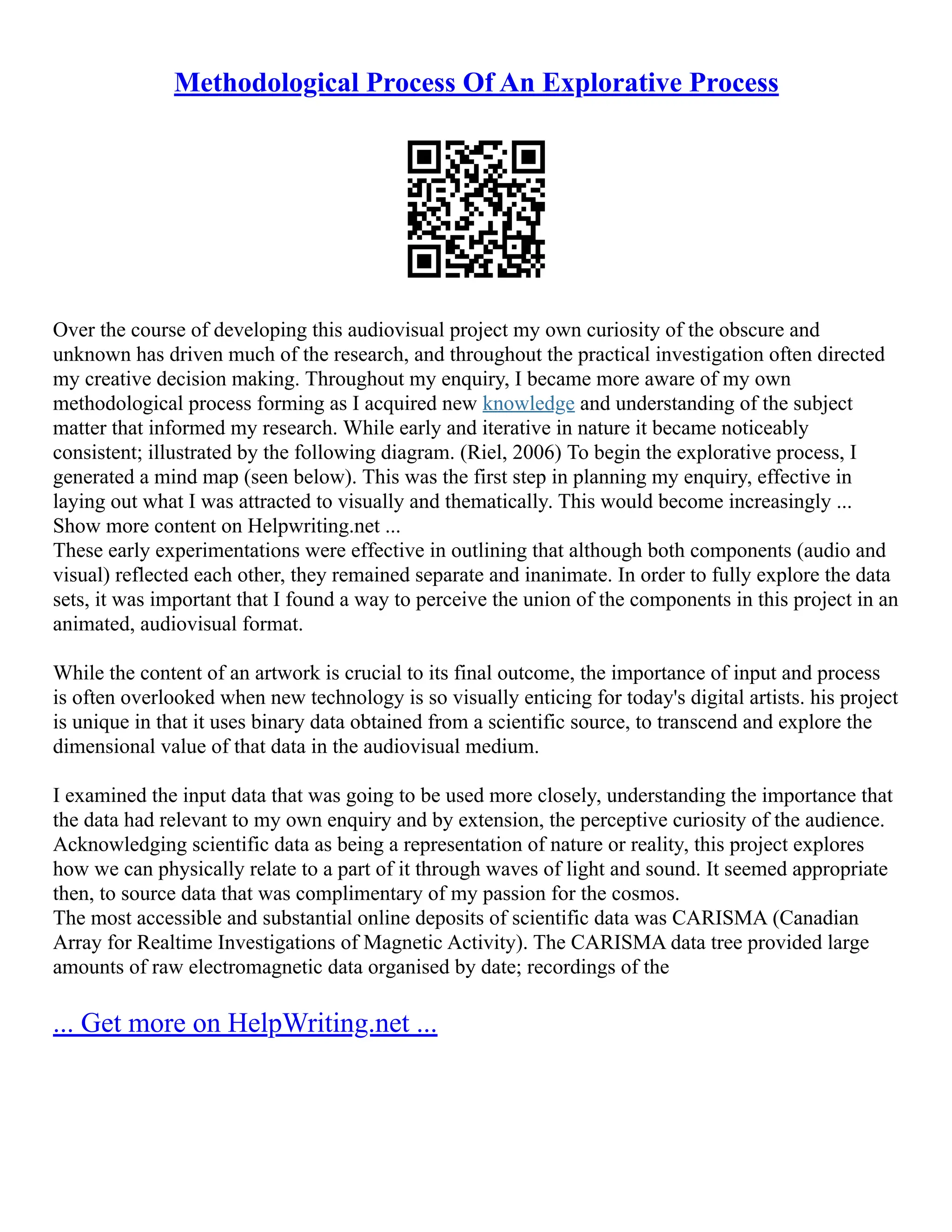 Methodological Process Of An Explorative Process
Over the course of developing this audiovisual project my own curiosity of the obscure and
unknown has driven much of the research, and throughout the practical investigation often directed
my creative decision making. Throughout my enquiry, I became more aware of my own
methodological process forming as I acquired new knowledge and understanding of the subject
matter that informed my research. While early and iterative in nature it became noticeably
consistent; illustrated by the following diagram. (Riel, 2006) To begin the explorative process, I
generated a mind map (seen below). This was the first step in planning my enquiry, effective in
laying out what I was attracted to visually and thematically. This would become increasingly ...
Show more content on Helpwriting.net ...
These early experimentations were effective in outlining that although both components (audio and
visual) reflected each other, they remained separate and inanimate. In order to fully explore the data
sets, it was important that I found a way to perceive the union of the components in this project in an
animated, audiovisual format.
While the content of an artwork is crucial to its final outcome, the importance of input and process
is often overlooked when new technology is so visually enticing for today's digital artists. his project
is unique in that it uses binary data obtained from a scientific source, to transcend and explore the
dimensional value of that data in the audiovisual medium.
I examined the input data that was going to be used more closely, understanding the importance that
the data had relevant to my own enquiry and by extension, the perceptive curiosity of the audience.
Acknowledging scientific data as being a representation of nature or reality, this project explores
how we can physically relate to a part of it through waves of light and sound. It seemed appropriate
then, to source data that was complimentary of my passion for the cosmos.
The most accessible and substantial online deposits of scientific data was CARISMA (Canadian
Array for Realtime Investigations of Magnetic Activity). The CARISMA data tree provided large
amounts of raw electromagnetic data organised by date; recordings of the
... Get more on HelpWriting.net ...
 