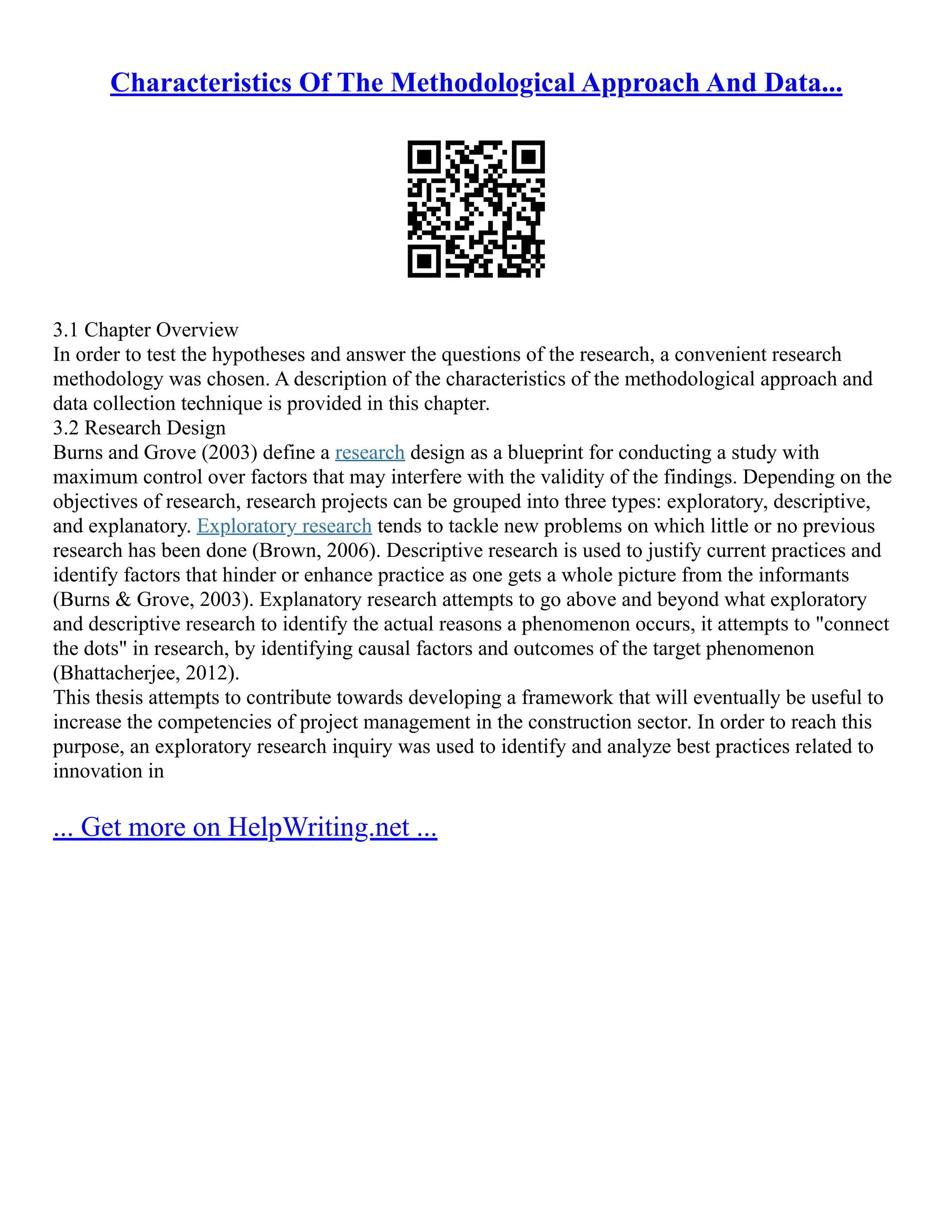 Characteristics Of The Methodological Approach And Data...
3.1 Chapter Overview
In order to test the hypotheses and answer the questions of the research, a convenient research
methodology was chosen. A description of the characteristics of the methodological approach and
data collection technique is provided in this chapter.
3.2 Research Design
Burns and Grove (2003) define a research design as a blueprint for conducting a study with
maximum control over factors that may interfere with the validity of the findings. Depending on the
objectives of research, research projects can be grouped into three types: exploratory, descriptive,
and explanatory. Exploratory research tends to tackle new problems on which little or no previous
research has been done (Brown, 2006). Descriptive research is used to justify current practices and
identify factors that hinder or enhance practice as one gets a whole picture from the informants
(Burns & Grove, 2003). Explanatory research attempts to go above and beyond what exploratory
and descriptive research to identify the actual reasons a phenomenon occurs, it attempts to "connect
the dots" in research, by identifying causal factors and outcomes of the target phenomenon
(Bhattacherjee, 2012).
This thesis attempts to contribute towards developing a framework that will eventually be useful to
increase the competencies of project management in the construction sector. In order to reach this
purpose, an exploratory research inquiry was used to identify and analyze best practices related to
innovation in
... Get more on HelpWriting.net ...
 