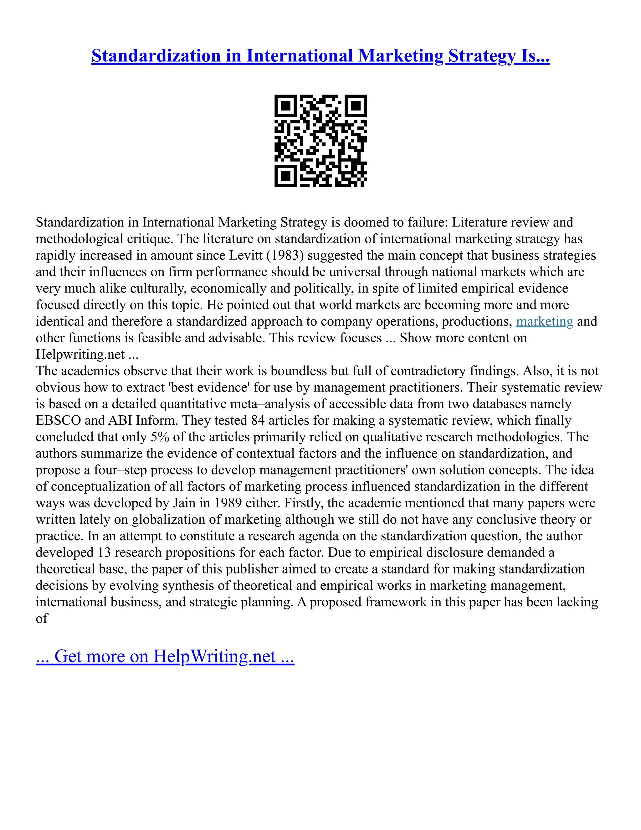 Standardization in International Marketing Strategy Is...
Standardization in International Marketing Strategy is doomed to failure: Literature review and
methodological critique. The literature on standardization of international marketing strategy has
rapidly increased in amount since Levitt (1983) suggested the main concept that business strategies
and their influences on firm performance should be universal through national markets which are
very much alike culturally, economically and politically, in spite of limited empirical evidence
focused directly on this topic. He pointed out that world markets are becoming more and more
identical and therefore a standardized approach to company operations, productions, marketing and
other functions is feasible and advisable. This review focuses ... Show more content on
Helpwriting.net ...
The academics observe that their work is boundless but full of contradictory findings. Also, it is not
obvious how to extract 'best evidence' for use by management practitioners. Their systematic review
is based on a detailed quantitative meta–analysis of accessible data from two databases namely
EBSCO and ABI Inform. They tested 84 articles for making a systematic review, which finally
concluded that only 5% of the articles primarily relied on qualitative research methodologies. The
authors summarize the evidence of contextual factors and the influence on standardization, and
propose a four–step process to develop management practitioners' own solution concepts. The idea
of conceptualization of all factors of marketing process influenced standardization in the different
ways was developed by Jain in 1989 either. Firstly, the academic mentioned that many papers were
written lately on globalization of marketing although we still do not have any conclusive theory or
practice. In an attempt to constitute a research agenda on the standardization question, the author
developed 13 research propositions for each factor. Due to empirical disclosure demanded a
theoretical base, the paper of this publisher aimed to create a standard for making standardization
decisions by evolving synthesis of theoretical and empirical works in marketing management,
international business, and strategic planning. A proposed framework in this paper has been lacking
of
... Get more on HelpWriting.net ...
 
