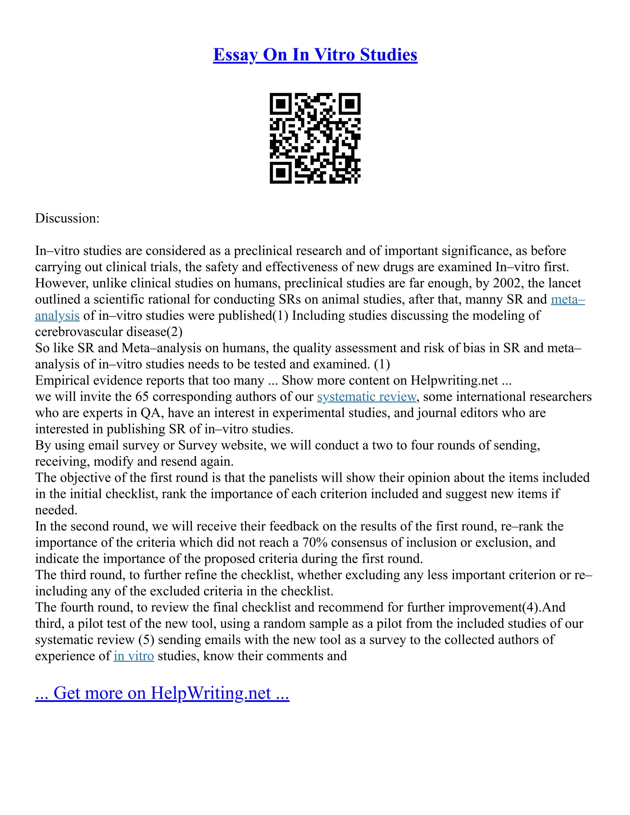 Essay On In Vitro Studies
Discussion:
In–vitro studies are considered as a preclinical research and of important significance, as before
carrying out clinical trials, the safety and effectiveness of new drugs are examined In–vitro first.
However, unlike clinical studies on humans, preclinical studies are far enough, by 2002, the lancet
outlined a scientific rational for conducting SRs on animal studies, after that, manny SR and meta–
analysis of in–vitro studies were published(1) Including studies discussing the modeling of
cerebrovascular disease(2)
So like SR and Meta–analysis on humans, the quality assessment and risk of bias in SR and meta–
analysis of in–vitro studies needs to be tested and examined. (1)
Empirical evidence reports that too many ... Show more content on Helpwriting.net ...
we will invite the 65 corresponding authors of our systematic review, some international researchers
who are experts in QA, have an interest in experimental studies, and journal editors who are
interested in publishing SR of in–vitro studies.
By using email survey or Survey website, we will conduct a two to four rounds of sending,
receiving, modify and resend again.
The objective of the first round is that the panelists will show their opinion about the items included
in the initial checklist, rank the importance of each criterion included and suggest new items if
needed.
In the second round, we will receive their feedback on the results of the first round, re–rank the
importance of the criteria which did not reach a 70% consensus of inclusion or exclusion, and
indicate the importance of the proposed criteria during the first round.
The third round, to further refine the checklist, whether excluding any less important criterion or re–
including any of the excluded criteria in the checklist.
The fourth round, to review the final checklist and recommend for further improvement(4).And
third, a pilot test of the new tool, using a random sample as a pilot from the included studies of our
systematic review (5) sending emails with the new tool as a survey to the collected authors of
experience of in vitro studies, know their comments and
... Get more on HelpWriting.net ...
 