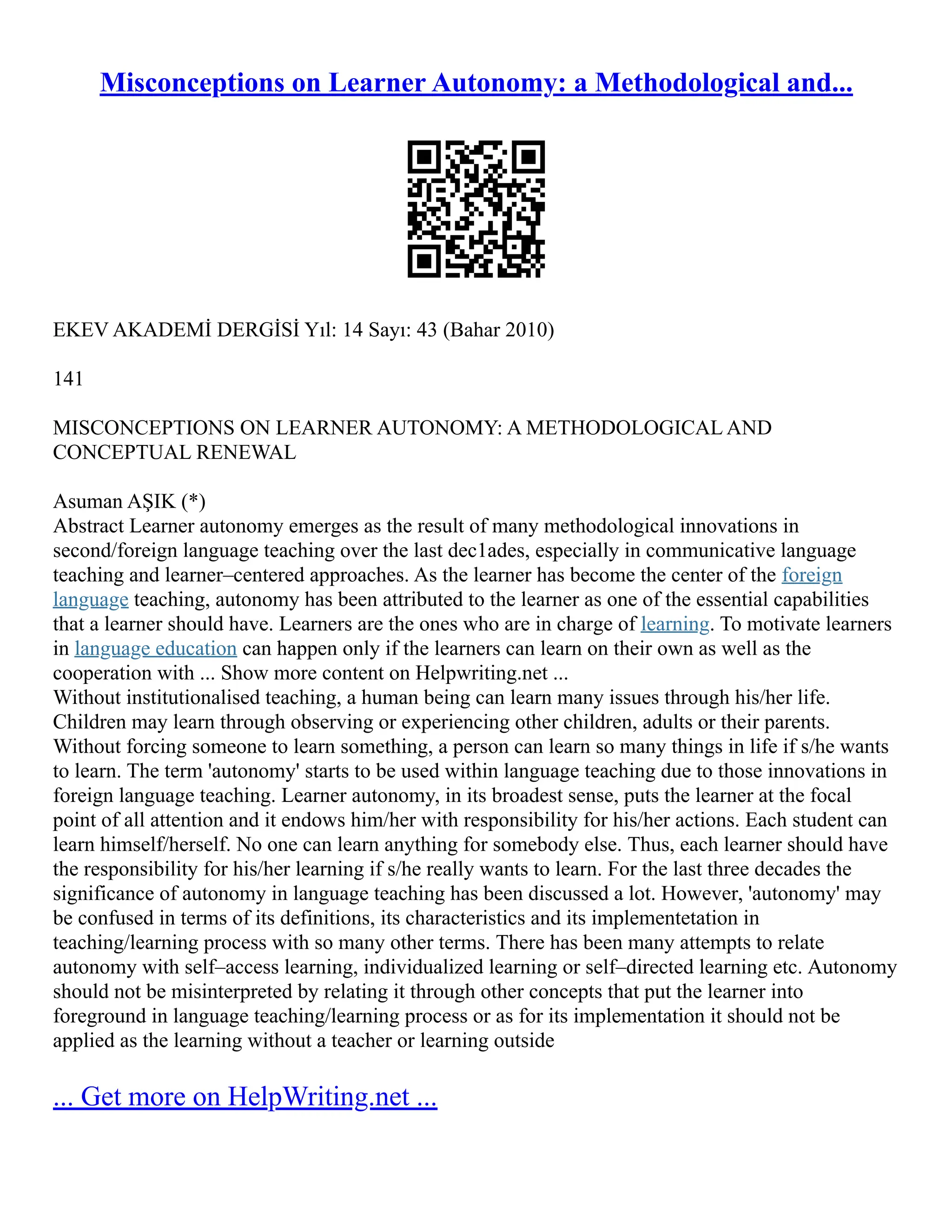 Misconceptions on Learner Autonomy: a Methodological and...
EKEV AKADEMİ DERGİSİ Yıl: 14 Sayı: 43 (Bahar 2010)
141
MISCONCEPTIONS ON LEARNER AUTONOMY: A METHODOLOGICAL AND
CONCEPTUAL RENEWAL
Asuman AŞIK (*)
Abstract Learner autonomy emerges as the result of many methodological innovations in
second/foreign language teaching over the last dec1ades, especially in communicative language
teaching and learner–centered approaches. As the learner has become the center of the foreign
language teaching, autonomy has been attributed to the learner as one of the essential capabilities
that a learner should have. Learners are the ones who are in charge of learning. To motivate learners
in language education can happen only if the learners can learn on their own as well as the
cooperation with ... Show more content on Helpwriting.net ...
Without institutionalised teaching, a human being can learn many issues through his/her life.
Children may learn through observing or experiencing other children, adults or their parents.
Without forcing someone to learn something, a person can learn so many things in life if s/he wants
to learn. The term 'autonomy' starts to be used within language teaching due to those innovations in
foreign language teaching. Learner autonomy, in its broadest sense, puts the learner at the focal
point of all attention and it endows him/her with responsibility for his/her actions. Each student can
learn himself/herself. No one can learn anything for somebody else. Thus, each learner should have
the responsibility for his/her learning if s/he really wants to learn. For the last three decades the
significance of autonomy in language teaching has been discussed a lot. However, 'autonomy' may
be confused in terms of its definitions, its characteristics and its implementetation in
teaching/learning process with so many other terms. There has been many attempts to relate
autonomy with self–access learning, individualized learning or self–directed learning etc. Autonomy
should not be misinterpreted by relating it through other concepts that put the learner into
foreground in language teaching/learning process or as for its implementation it should not be
applied as the learning without a teacher or learning outside
... Get more on HelpWriting.net ...
 