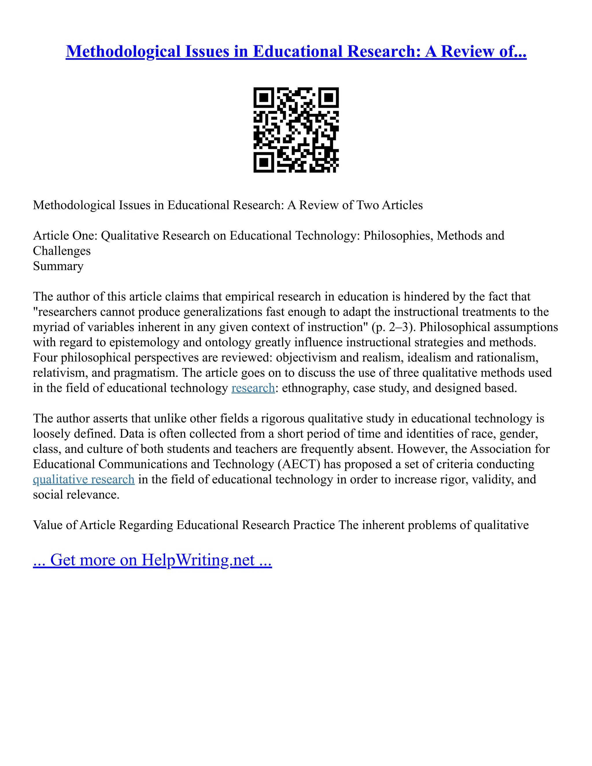 Methodological Issues in Educational Research: A Review of...
Methodological Issues in Educational Research: A Review of Two Articles
Article One: Qualitative Research on Educational Technology: Philosophies, Methods and
Challenges
Summary
The author of this article claims that empirical research in education is hindered by the fact that
"researchers cannot produce generalizations fast enough to adapt the instructional treatments to the
myriad of variables inherent in any given context of instruction" (p. 2–3). Philosophical assumptions
with regard to epistemology and ontology greatly influence instructional strategies and methods.
Four philosophical perspectives are reviewed: objectivism and realism, idealism and rationalism,
relativism, and pragmatism. The article goes on to discuss the use of three qualitative methods used
in the field of educational technology research: ethnography, case study, and designed based.
The author asserts that unlike other fields a rigorous qualitative study in educational technology is
loosely defined. Data is often collected from a short period of time and identities of race, gender,
class, and culture of both students and teachers are frequently absent. However, the Association for
Educational Communications and Technology (AECT) has proposed a set of criteria conducting
qualitative research in the field of educational technology in order to increase rigor, validity, and
social relevance.
Value of Article Regarding Educational Research Practice The inherent problems of qualitative
... Get more on HelpWriting.net ...
 