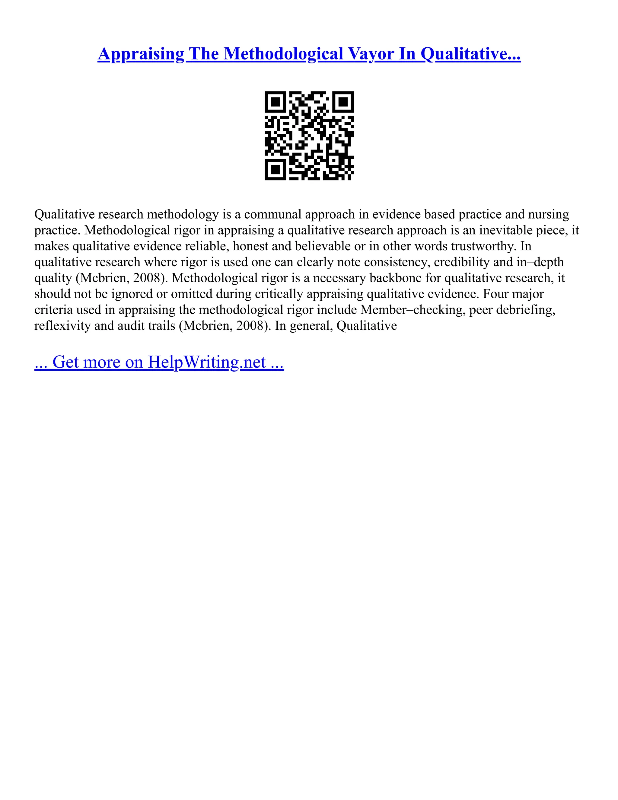 Appraising The Methodological Vayor In Qualitative...
Qualitative research methodology is a communal approach in evidence based practice and nursing
practice. Methodological rigor in appraising a qualitative research approach is an inevitable piece, it
makes qualitative evidence reliable, honest and believable or in other words trustworthy. In
qualitative research where rigor is used one can clearly note consistency, credibility and in–depth
quality (Mcbrien, 2008). Methodological rigor is a necessary backbone for qualitative research, it
should not be ignored or omitted during critically appraising qualitative evidence. Four major
criteria used in appraising the methodological rigor include Member–checking, peer debriefing,
reflexivity and audit trails (Mcbrien, 2008). In general, Qualitative
... Get more on HelpWriting.net ...
 