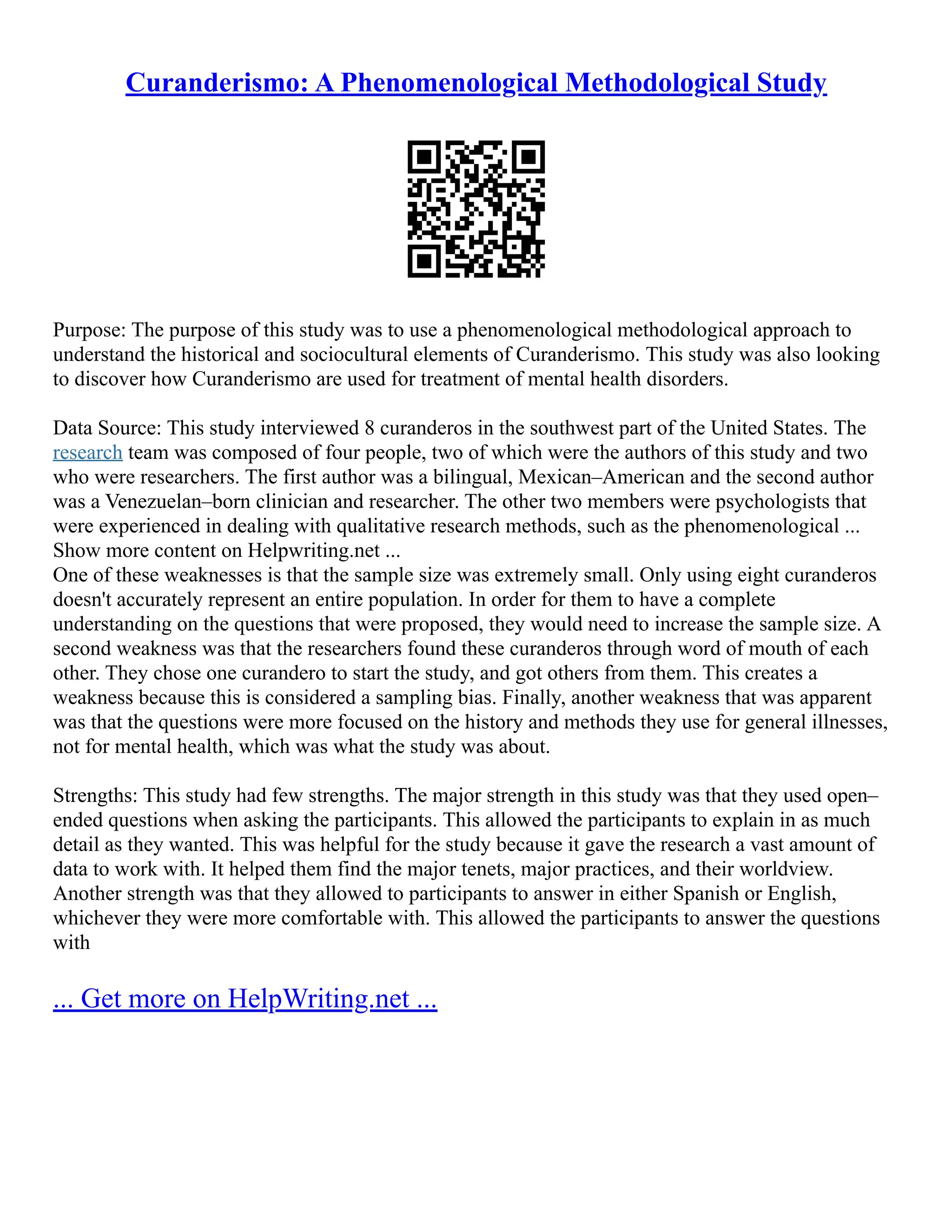 Curanderismo: A Phenomenological Methodological Study
Purpose: The purpose of this study was to use a phenomenological methodological approach to
understand the historical and sociocultural elements of Curanderismo. This study was also looking
to discover how Curanderismo are used for treatment of mental health disorders.
Data Source: This study interviewed 8 curanderos in the southwest part of the United States. The
research team was composed of four people, two of which were the authors of this study and two
who were researchers. The first author was a bilingual, Mexican–American and the second author
was a Venezuelan–born clinician and researcher. The other two members were psychologists that
were experienced in dealing with qualitative research methods, such as the phenomenological ...
Show more content on Helpwriting.net ...
One of these weaknesses is that the sample size was extremely small. Only using eight curanderos
doesn't accurately represent an entire population. In order for them to have a complete
understanding on the questions that were proposed, they would need to increase the sample size. A
second weakness was that the researchers found these curanderos through word of mouth of each
other. They chose one curandero to start the study, and got others from them. This creates a
weakness because this is considered a sampling bias. Finally, another weakness that was apparent
was that the questions were more focused on the history and methods they use for general illnesses,
not for mental health, which was what the study was about.
Strengths: This study had few strengths. The major strength in this study was that they used open–
ended questions when asking the participants. This allowed the participants to explain in as much
detail as they wanted. This was helpful for the study because it gave the research a vast amount of
data to work with. It helped them find the major tenets, major practices, and their worldview.
Another strength was that they allowed to participants to answer in either Spanish or English,
whichever they were more comfortable with. This allowed the participants to answer the questions
with
... Get more on HelpWriting.net ...
 