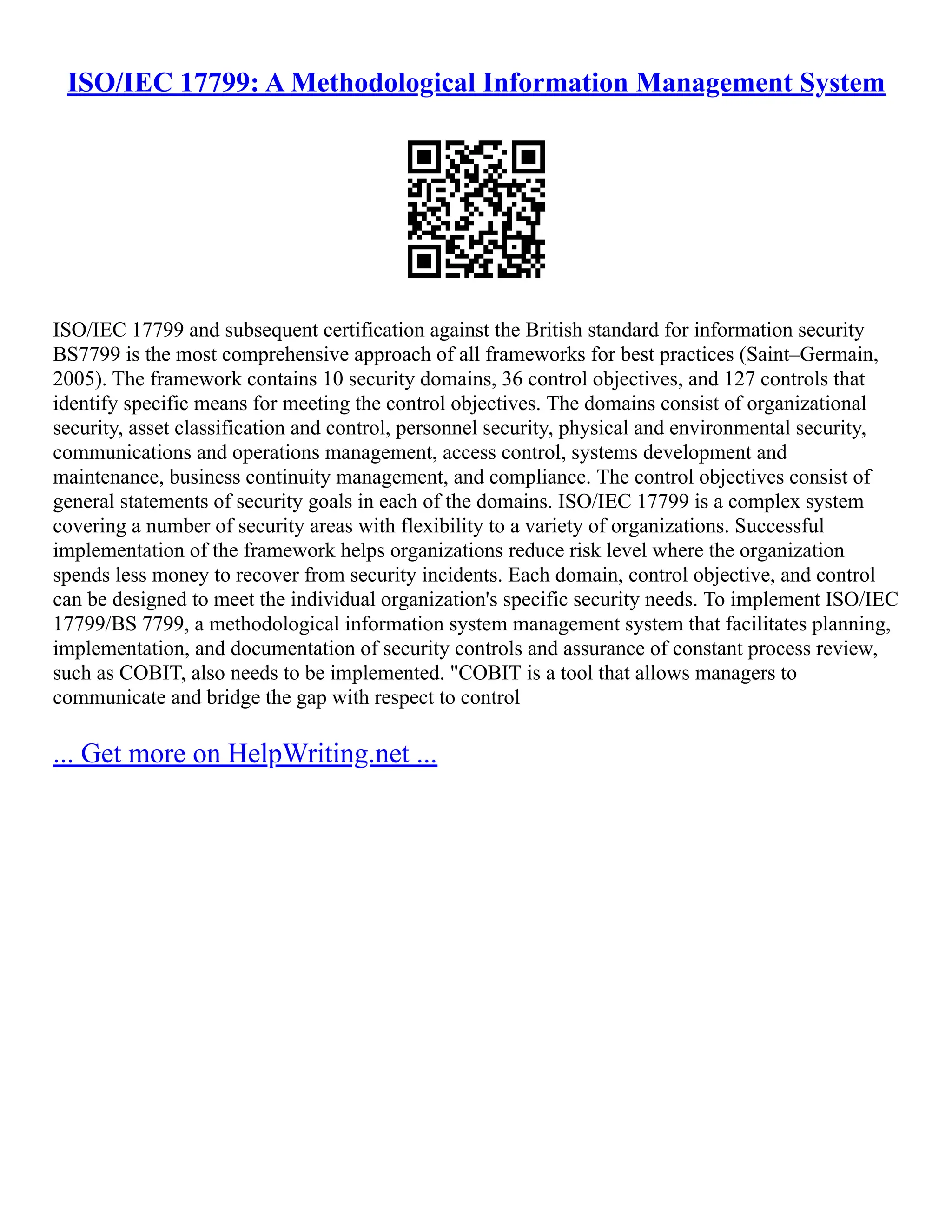 ISO/IEC 17799: A Methodological Information Management System
ISO/IEC 17799 and subsequent certification against the British standard for information security
BS7799 is the most comprehensive approach of all frameworks for best practices (Saint–Germain,
2005). The framework contains 10 security domains, 36 control objectives, and 127 controls that
identify specific means for meeting the control objectives. The domains consist of organizational
security, asset classification and control, personnel security, physical and environmental security,
communications and operations management, access control, systems development and
maintenance, business continuity management, and compliance. The control objectives consist of
general statements of security goals in each of the domains. ISO/IEC 17799 is a complex system
covering a number of security areas with flexibility to a variety of organizations. Successful
implementation of the framework helps organizations reduce risk level where the organization
spends less money to recover from security incidents. Each domain, control objective, and control
can be designed to meet the individual organization's specific security needs. To implement ISO/IEC
17799/BS 7799, a methodological information system management system that facilitates planning,
implementation, and documentation of security controls and assurance of constant process review,
such as COBIT, also needs to be implemented. "COBIT is a tool that allows managers to
communicate and bridge the gap with respect to control
... Get more on HelpWriting.net ...
 