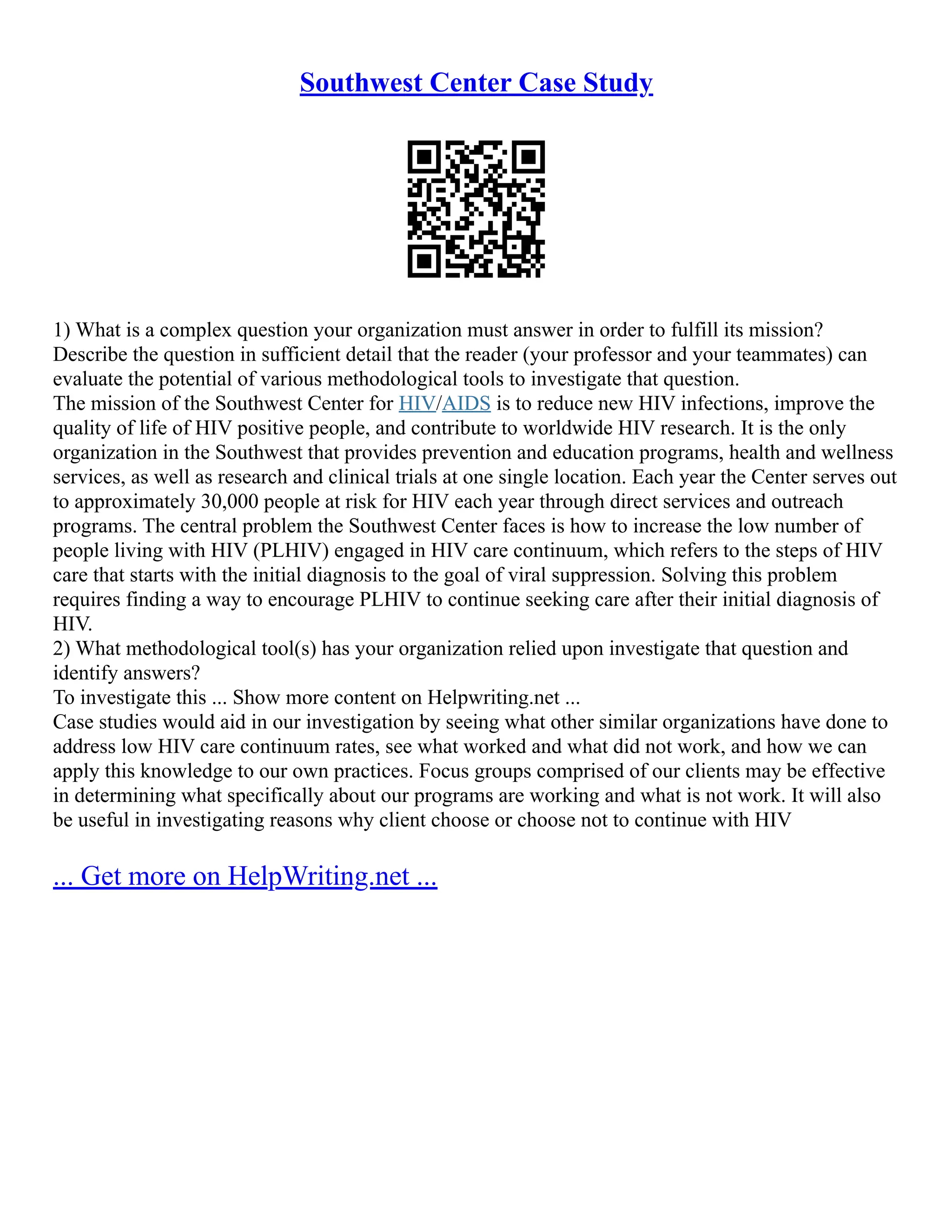 Southwest Center Case Study
1) What is a complex question your organization must answer in order to fulfill its mission?
Describe the question in sufficient detail that the reader (your professor and your teammates) can
evaluate the potential of various methodological tools to investigate that question.
The mission of the Southwest Center for HIV/AIDS is to reduce new HIV infections, improve the
quality of life of HIV positive people, and contribute to worldwide HIV research. It is the only
organization in the Southwest that provides prevention and education programs, health and wellness
services, as well as research and clinical trials at one single location. Each year the Center serves out
to approximately 30,000 people at risk for HIV each year through direct services and outreach
programs. The central problem the Southwest Center faces is how to increase the low number of
people living with HIV (PLHIV) engaged in HIV care continuum, which refers to the steps of HIV
care that starts with the initial diagnosis to the goal of viral suppression. Solving this problem
requires finding a way to encourage PLHIV to continue seeking care after their initial diagnosis of
HIV.
2) What methodological tool(s) has your organization relied upon investigate that question and
identify answers?
To investigate this ... Show more content on Helpwriting.net ...
Case studies would aid in our investigation by seeing what other similar organizations have done to
address low HIV care continuum rates, see what worked and what did not work, and how we can
apply this knowledge to our own practices. Focus groups comprised of our clients may be effective
in determining what specifically about our programs are working and what is not work. It will also
be useful in investigating reasons why client choose or choose not to continue with HIV
... Get more on HelpWriting.net ...
 