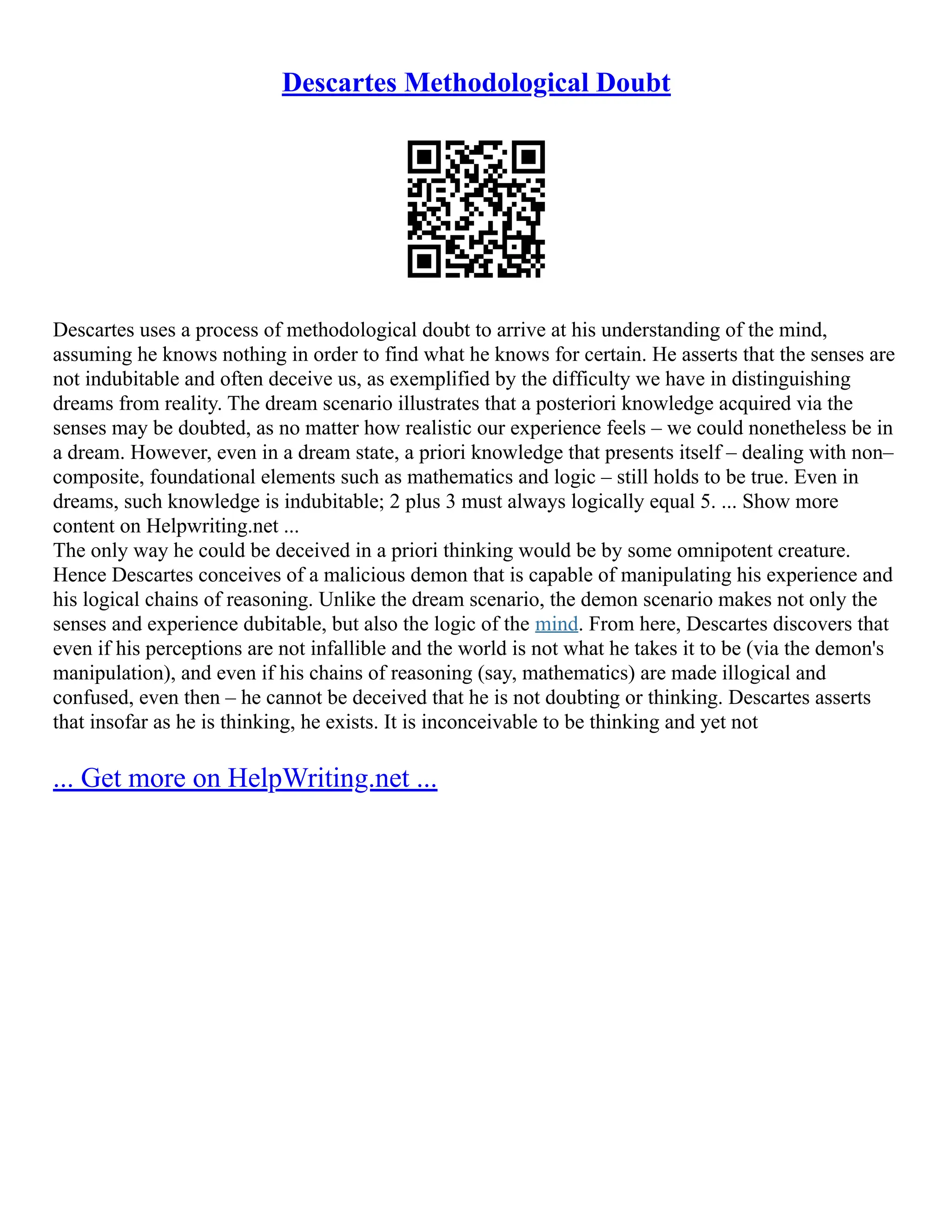 Descartes Methodological Doubt
Descartes uses a process of methodological doubt to arrive at his understanding of the mind,
assuming he knows nothing in order to find what he knows for certain. He asserts that the senses are
not indubitable and often deceive us, as exemplified by the difficulty we have in distinguishing
dreams from reality. The dream scenario illustrates that a posteriori knowledge acquired via the
senses may be doubted, as no matter how realistic our experience feels – we could nonetheless be in
a dream. However, even in a dream state, a priori knowledge that presents itself – dealing with non–
composite, foundational elements such as mathematics and logic – still holds to be true. Even in
dreams, such knowledge is indubitable; 2 plus 3 must always logically equal 5. ... Show more
content on Helpwriting.net ...
The only way he could be deceived in a priori thinking would be by some omnipotent creature.
Hence Descartes conceives of a malicious demon that is capable of manipulating his experience and
his logical chains of reasoning. Unlike the dream scenario, the demon scenario makes not only the
senses and experience dubitable, but also the logic of the mind. From here, Descartes discovers that
even if his perceptions are not infallible and the world is not what he takes it to be (via the demon's
manipulation), and even if his chains of reasoning (say, mathematics) are made illogical and
confused, even then – he cannot be deceived that he is not doubting or thinking. Descartes asserts
that insofar as he is thinking, he exists. It is inconceivable to be thinking and yet not
... Get more on HelpWriting.net ...
 