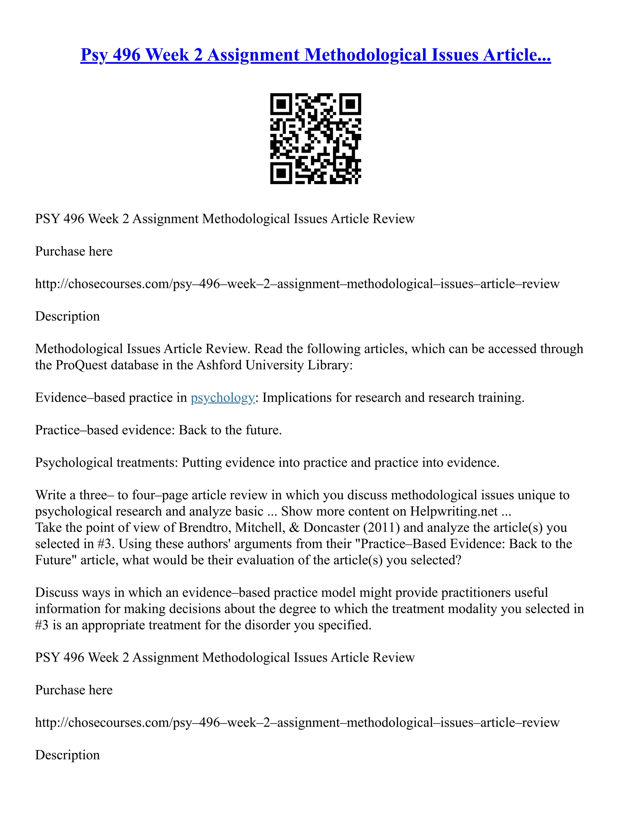 Psy 496 Week 2 Assignment Methodological Issues Article...
PSY 496 Week 2 Assignment Methodological Issues Article Review
Purchase here
http://chosecourses.com/psy–496–week–2–assignment–methodological–issues–article–review
Description
Methodological Issues Article Review. Read the following articles, which can be accessed through
the ProQuest database in the Ashford University Library:
Evidence–based practice in psychology: Implications for research and research training.
Practice–based evidence: Back to the future.
Psychological treatments: Putting evidence into practice and practice into evidence.
Write a three– to four–page article review in which you discuss methodological issues unique to
psychological research and analyze basic ... Show more content on Helpwriting.net ...
Take the point of view of Brendtro, Mitchell, & Doncaster (2011) and analyze the article(s) you
selected in #3. Using these authors' arguments from their "Practice–Based Evidence: Back to the
Future" article, what would be their evaluation of the article(s) you selected?
Discuss ways in which an evidence–based practice model might provide practitioners useful
information for making decisions about the degree to which the treatment modality you selected in
#3 is an appropriate treatment for the disorder you specified.
PSY 496 Week 2 Assignment Methodological Issues Article Review
Purchase here
http://chosecourses.com/psy–496–week–2–assignment–methodological–issues–article–review
Description
 