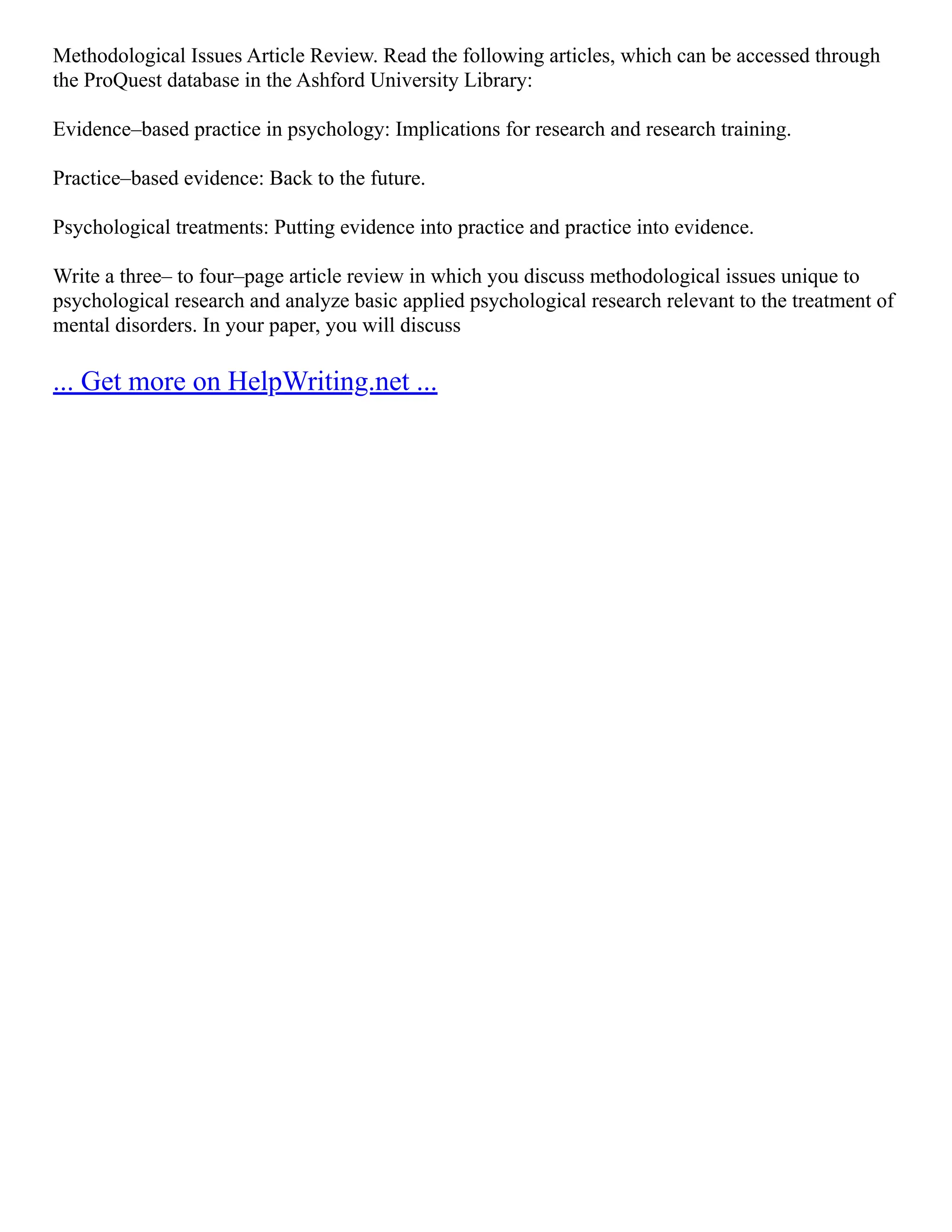 Methodological Issues Article Review. Read the following articles, which can be accessed through
the ProQuest database in the Ashford University Library:
Evidence–based practice in psychology: Implications for research and research training.
Practice–based evidence: Back to the future.
Psychological treatments: Putting evidence into practice and practice into evidence.
Write a three– to four–page article review in which you discuss methodological issues unique to
psychological research and analyze basic applied psychological research relevant to the treatment of
mental disorders. In your paper, you will discuss
... Get more on HelpWriting.net ...
 