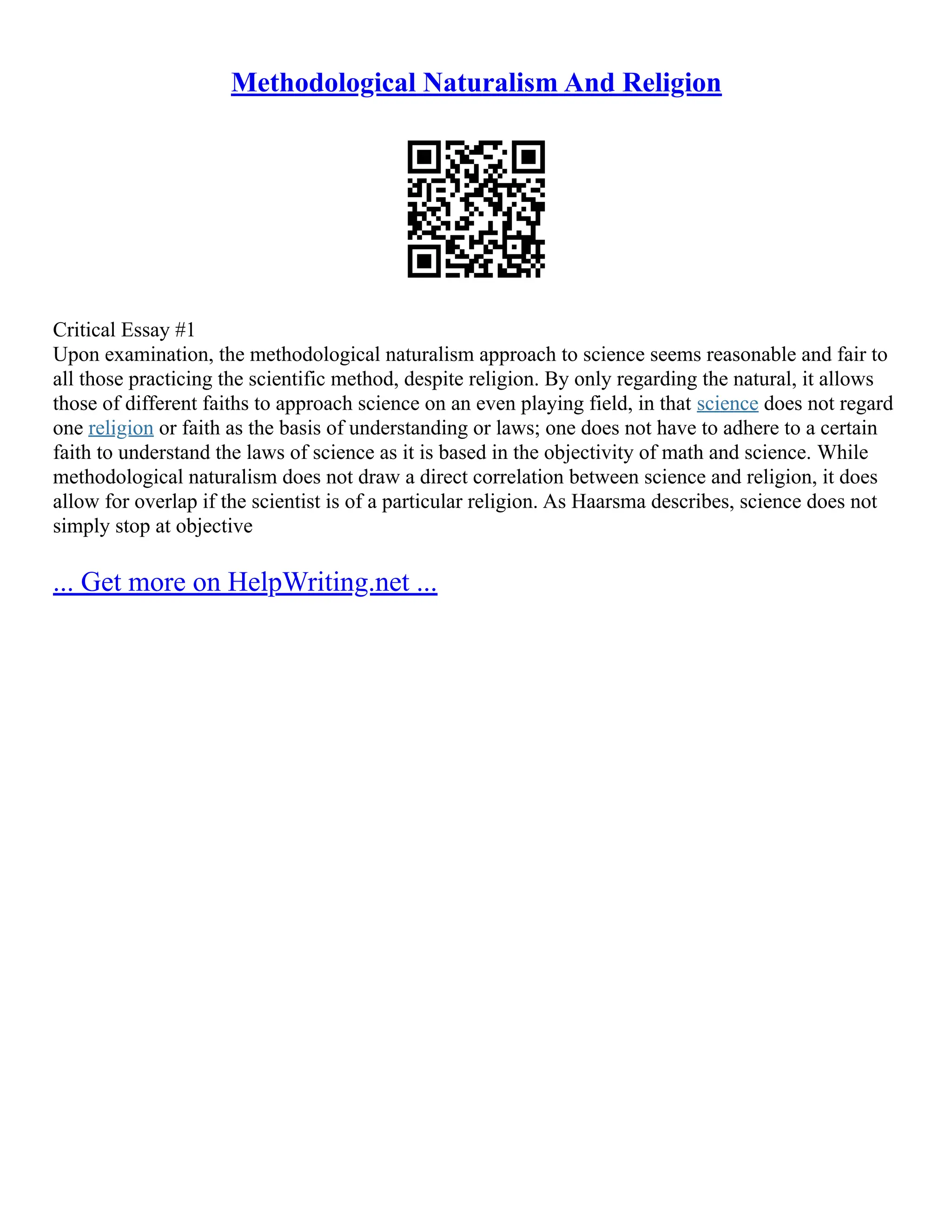 Methodological Naturalism And Religion
Critical Essay #1
Upon examination, the methodological naturalism approach to science seems reasonable and fair to
all those practicing the scientific method, despite religion. By only regarding the natural, it allows
those of different faiths to approach science on an even playing field, in that science does not regard
one religion or faith as the basis of understanding or laws; one does not have to adhere to a certain
faith to understand the laws of science as it is based in the objectivity of math and science. While
methodological naturalism does not draw a direct correlation between science and religion, it does
allow for overlap if the scientist is of a particular religion. As Haarsma describes, science does not
simply stop at objective
... Get more on HelpWriting.net ...
 