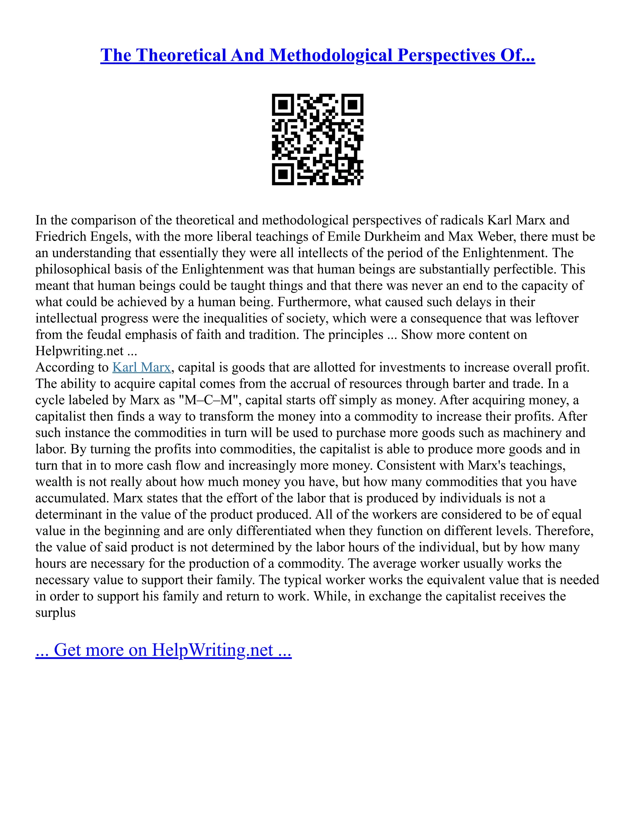 The Theoretical And Methodological Perspectives Of...
In the comparison of the theoretical and methodological perspectives of radicals Karl Marx and
Friedrich Engels, with the more liberal teachings of Emile Durkheim and Max Weber, there must be
an understanding that essentially they were all intellects of the period of the Enlightenment. The
philosophical basis of the Enlightenment was that human beings are substantially perfectible. This
meant that human beings could be taught things and that there was never an end to the capacity of
what could be achieved by a human being. Furthermore, what caused such delays in their
intellectual progress were the inequalities of society, which were a consequence that was leftover
from the feudal emphasis of faith and tradition. The principles ... Show more content on
Helpwriting.net ...
According to Karl Marx, capital is goods that are allotted for investments to increase overall profit.
The ability to acquire capital comes from the accrual of resources through barter and trade. In a
cycle labeled by Marx as "M–C–M", capital starts off simply as money. After acquiring money, a
capitalist then finds a way to transform the money into a commodity to increase their profits. After
such instance the commodities in turn will be used to purchase more goods such as machinery and
labor. By turning the profits into commodities, the capitalist is able to produce more goods and in
turn that in to more cash flow and increasingly more money. Consistent with Marx's teachings,
wealth is not really about how much money you have, but how many commodities that you have
accumulated. Marx states that the effort of the labor that is produced by individuals is not a
determinant in the value of the product produced. All of the workers are considered to be of equal
value in the beginning and are only differentiated when they function on different levels. Therefore,
the value of said product is not determined by the labor hours of the individual, but by how many
hours are necessary for the production of a commodity. The average worker usually works the
necessary value to support their family. The typical worker works the equivalent value that is needed
in order to support his family and return to work. While, in exchange the capitalist receives the
surplus
... Get more on HelpWriting.net ...
 
