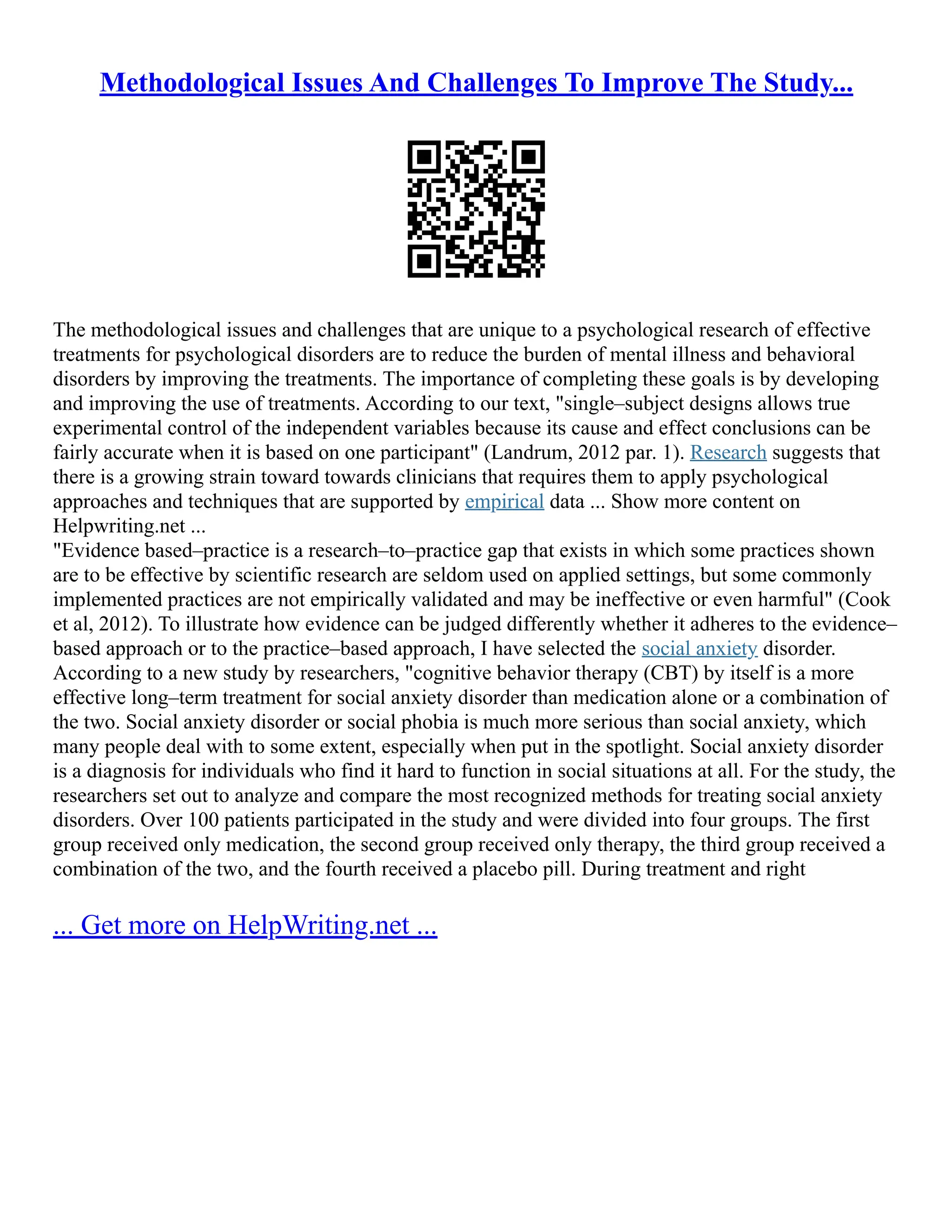 Methodological Issues And Challenges To Improve The Study...
The methodological issues and challenges that are unique to a psychological research of effective
treatments for psychological disorders are to reduce the burden of mental illness and behavioral
disorders by improving the treatments. The importance of completing these goals is by developing
and improving the use of treatments. According to our text, "single–subject designs allows true
experimental control of the independent variables because its cause and effect conclusions can be
fairly accurate when it is based on one participant" (Landrum, 2012 par. 1). Research suggests that
there is a growing strain toward towards clinicians that requires them to apply psychological
approaches and techniques that are supported by empirical data ... Show more content on
Helpwriting.net ...
"Evidence based–practice is a research–to–practice gap that exists in which some practices shown
are to be effective by scientific research are seldom used on applied settings, but some commonly
implemented practices are not empirically validated and may be ineffective or even harmful" (Cook
et al, 2012). To illustrate how evidence can be judged differently whether it adheres to the evidence–
based approach or to the practice–based approach, I have selected the social anxiety disorder.
According to a new study by researchers, "cognitive behavior therapy (CBT) by itself is a more
effective long–term treatment for social anxiety disorder than medication alone or a combination of
the two. Social anxiety disorder or social phobia is much more serious than social anxiety, which
many people deal with to some extent, especially when put in the spotlight. Social anxiety disorder
is a diagnosis for individuals who find it hard to function in social situations at all. For the study, the
researchers set out to analyze and compare the most recognized methods for treating social anxiety
disorders. Over 100 patients participated in the study and were divided into four groups. The first
group received only medication, the second group received only therapy, the third group received a
combination of the two, and the fourth received a placebo pill. During treatment and right
... Get more on HelpWriting.net ...
 