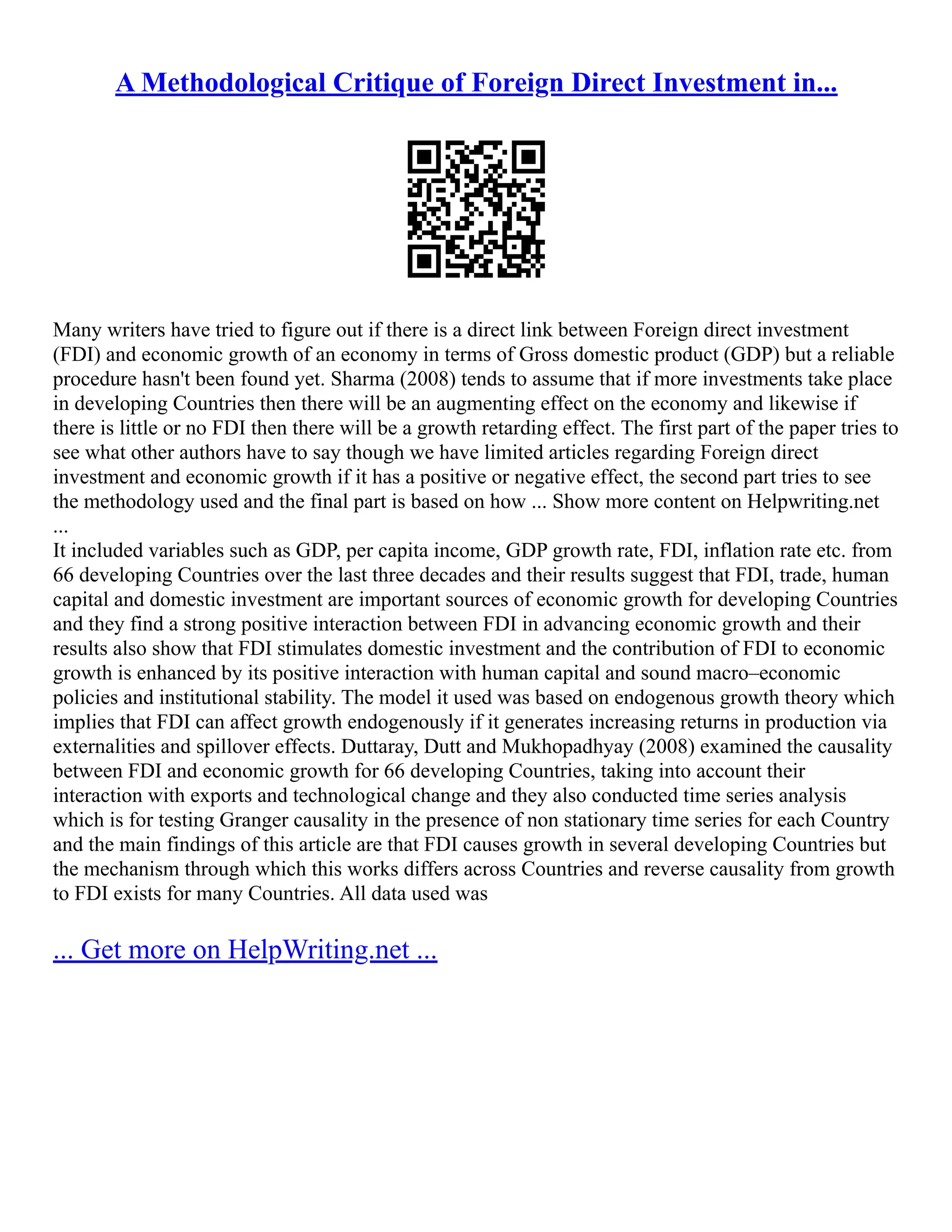 A Methodological Critique of Foreign Direct Investment in...
Many writers have tried to figure out if there is a direct link between Foreign direct investment
(FDI) and economic growth of an economy in terms of Gross domestic product (GDP) but a reliable
procedure hasn't been found yet. Sharma (2008) tends to assume that if more investments take place
in developing Countries then there will be an augmenting effect on the economy and likewise if
there is little or no FDI then there will be a growth retarding effect. The first part of the paper tries to
see what other authors have to say though we have limited articles regarding Foreign direct
investment and economic growth if it has a positive or negative effect, the second part tries to see
the methodology used and the final part is based on how ... Show more content on Helpwriting.net
...
It included variables such as GDP, per capita income, GDP growth rate, FDI, inflation rate etc. from
66 developing Countries over the last three decades and their results suggest that FDI, trade, human
capital and domestic investment are important sources of economic growth for developing Countries
and they find a strong positive interaction between FDI in advancing economic growth and their
results also show that FDI stimulates domestic investment and the contribution of FDI to economic
growth is enhanced by its positive interaction with human capital and sound macro–economic
policies and institutional stability. The model it used was based on endogenous growth theory which
implies that FDI can affect growth endogenously if it generates increasing returns in production via
externalities and spillover effects. Duttaray, Dutt and Mukhopadhyay (2008) examined the causality
between FDI and economic growth for 66 developing Countries, taking into account their
interaction with exports and technological change and they also conducted time series analysis
which is for testing Granger causality in the presence of non stationary time series for each Country
and the main findings of this article are that FDI causes growth in several developing Countries but
the mechanism through which this works differs across Countries and reverse causality from growth
to FDI exists for many Countries. All data used was
... Get more on HelpWriting.net ...
 