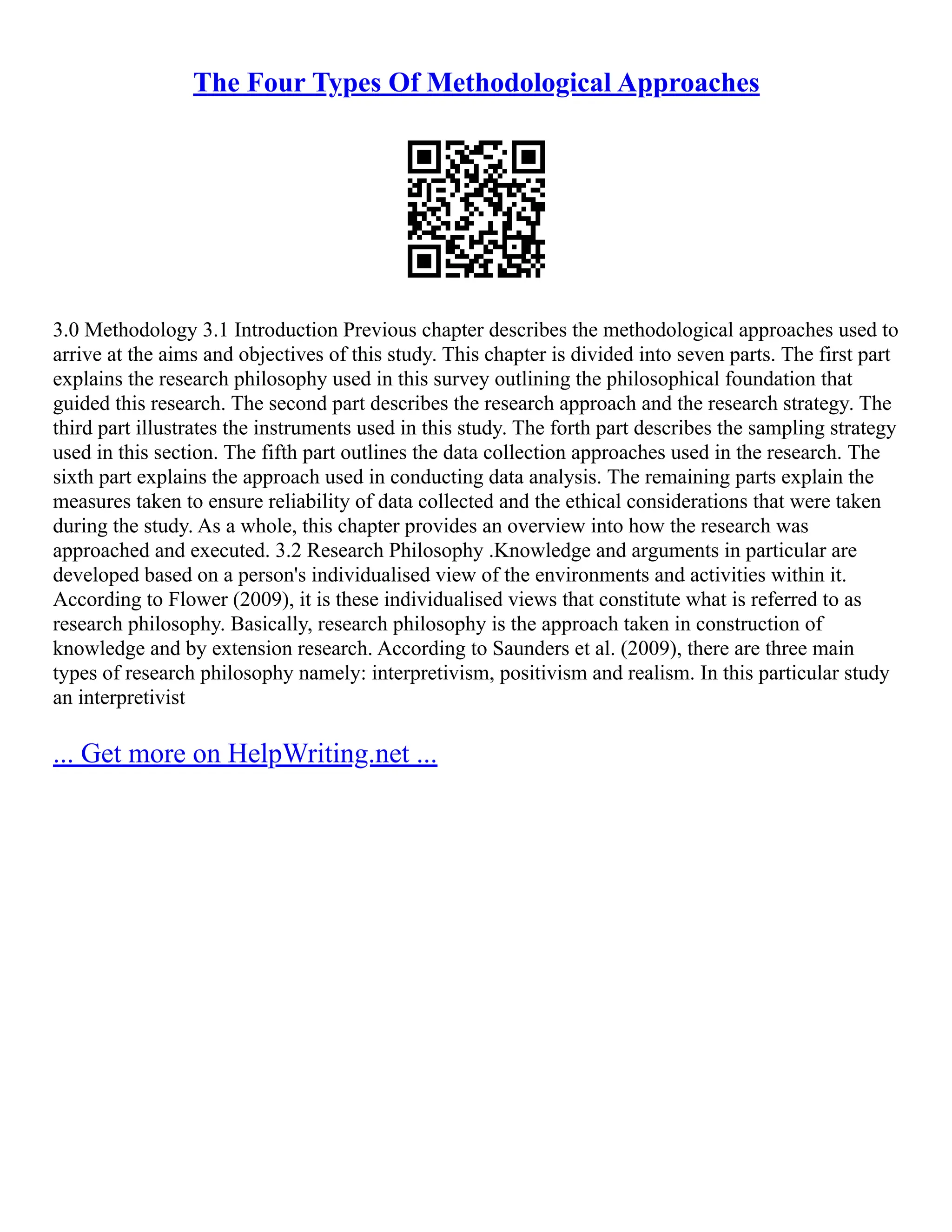 The Four Types Of Methodological Approaches
3.0 Methodology 3.1 Introduction Previous chapter describes the methodological approaches used to
arrive at the aims and objectives of this study. This chapter is divided into seven parts. The first part
explains the research philosophy used in this survey outlining the philosophical foundation that
guided this research. The second part describes the research approach and the research strategy. The
third part illustrates the instruments used in this study. The forth part describes the sampling strategy
used in this section. The fifth part outlines the data collection approaches used in the research. The
sixth part explains the approach used in conducting data analysis. The remaining parts explain the
measures taken to ensure reliability of data collected and the ethical considerations that were taken
during the study. As a whole, this chapter provides an overview into how the research was
approached and executed. 3.2 Research Philosophy .Knowledge and arguments in particular are
developed based on a person's individualised view of the environments and activities within it.
According to Flower (2009), it is these individualised views that constitute what is referred to as
research philosophy. Basically, research philosophy is the approach taken in construction of
knowledge and by extension research. According to Saunders et al. (2009), there are three main
types of research philosophy namely: interpretivism, positivism and realism. In this particular study
an interpretivist
... Get more on HelpWriting.net ...
 