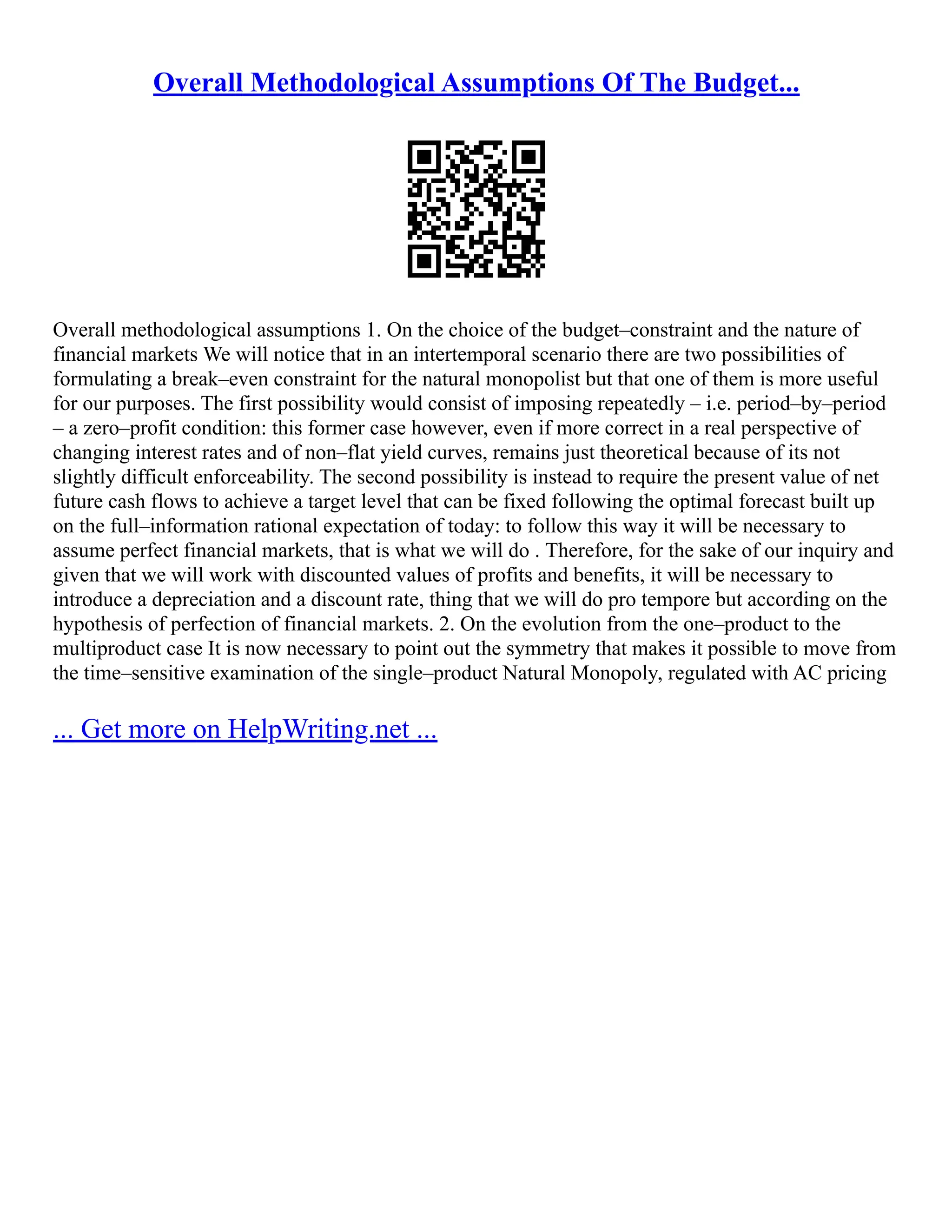 Overall Methodological Assumptions Of The Budget...
Overall methodological assumptions 1. On the choice of the budget–constraint and the nature of
financial markets We will notice that in an intertemporal scenario there are two possibilities of
formulating a break–even constraint for the natural monopolist but that one of them is more useful
for our purposes. The first possibility would consist of imposing repeatedly – i.e. period–by–period
– a zero–profit condition: this former case however, even if more correct in a real perspective of
changing interest rates and of non–flat yield curves, remains just theoretical because of its not
slightly difficult enforceability. The second possibility is instead to require the present value of net
future cash flows to achieve a target level that can be fixed following the optimal forecast built up
on the full–information rational expectation of today: to follow this way it will be necessary to
assume perfect financial markets, that is what we will do . Therefore, for the sake of our inquiry and
given that we will work with discounted values of profits and benefits, it will be necessary to
introduce a depreciation and a discount rate, thing that we will do pro tempore but according on the
hypothesis of perfection of financial markets. 2. On the evolution from the one–product to the
multiproduct case It is now necessary to point out the symmetry that makes it possible to move from
the time–sensitive examination of the single–product Natural Monopoly, regulated with AC pricing
... Get more on HelpWriting.net ...
 
