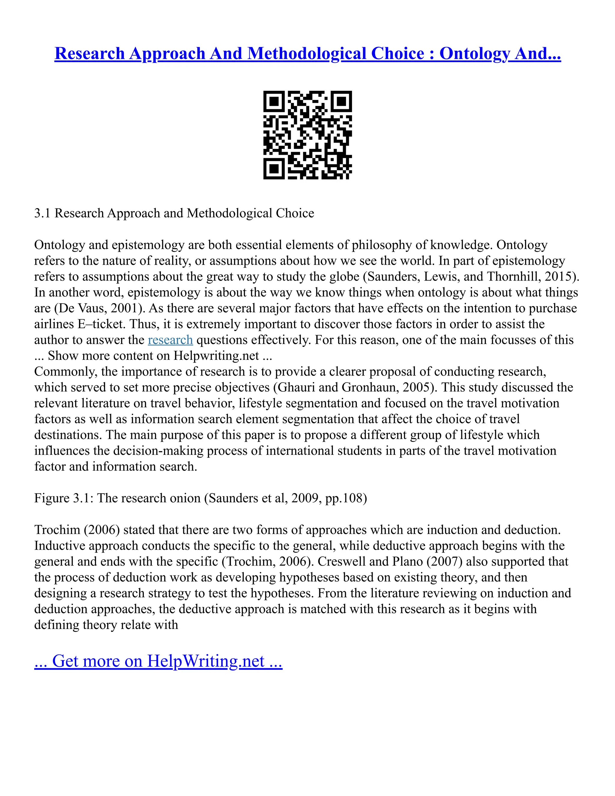 Research Approach And Methodological Choice : Ontology And...
3.1 Research Approach and Methodological Choice
Ontology and epistemology are both essential elements of philosophy of knowledge. Ontology
refers to the nature of reality, or assumptions about how we see the world. In part of epistemology
refers to assumptions about the great way to study the globe (Saunders, Lewis, and Thornhill, 2015).
In another word, epistemology is about the way we know things when ontology is about what things
are (De Vaus, 2001). As there are several major factors that have effects on the intention to purchase
airlines E–ticket. Thus, it is extremely important to discover those factors in order to assist the
author to answer the research questions effectively. For this reason, one of the main focusses of this
... Show more content on Helpwriting.net ...
Commonly, the importance of research is to provide a clearer proposal of conducting research,
which served to set more precise objectives (Ghauri and Gronhaun, 2005). This study discussed the
relevant literature on travel behavior, lifestyle segmentation and focused on the travel motivation
factors as well as information search element segmentation that affect the choice of travel
destinations. The main purpose of this paper is to propose a different group of lifestyle which
influences the decision‐making process of international students in parts of the travel motivation
factor and information search.
Figure 3.1: The research onion (Saunders et al, 2009, pp.108)
Trochim (2006) stated that there are two forms of approaches which are induction and deduction.
Inductive approach conducts the specific to the general, while deductive approach begins with the
general and ends with the specific (Trochim, 2006). Creswell and Plano (2007) also supported that
the process of deduction work as developing hypotheses based on existing theory, and then
designing a research strategy to test the hypotheses. From the literature reviewing on induction and
deduction approaches, the deductive approach is matched with this research as it begins with
defining theory relate with
... Get more on HelpWriting.net ...
 