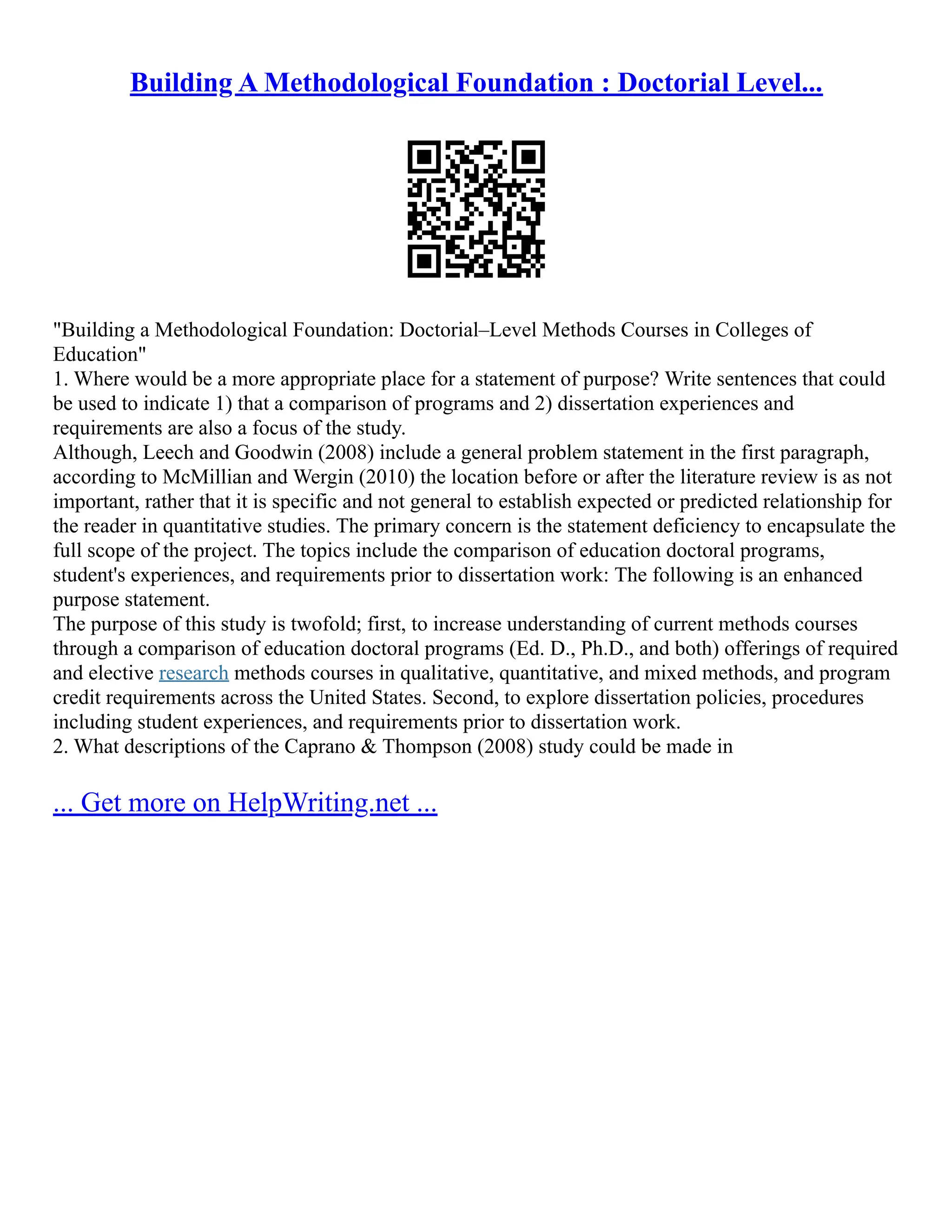 Building A Methodological Foundation : Doctorial Level...
"Building a Methodological Foundation: Doctorial–Level Methods Courses in Colleges of
Education"
1. Where would be a more appropriate place for a statement of purpose? Write sentences that could
be used to indicate 1) that a comparison of programs and 2) dissertation experiences and
requirements are also a focus of the study.
Although, Leech and Goodwin (2008) include a general problem statement in the first paragraph,
according to McMillian and Wergin (2010) the location before or after the literature review is as not
important, rather that it is specific and not general to establish expected or predicted relationship for
the reader in quantitative studies. The primary concern is the statement deficiency to encapsulate the
full scope of the project. The topics include the comparison of education doctoral programs,
student's experiences, and requirements prior to dissertation work: The following is an enhanced
purpose statement.
The purpose of this study is twofold; first, to increase understanding of current methods courses
through a comparison of education doctoral programs (Ed. D., Ph.D., and both) offerings of required
and elective research methods courses in qualitative, quantitative, and mixed methods, and program
credit requirements across the United States. Second, to explore dissertation policies, procedures
including student experiences, and requirements prior to dissertation work.
2. What descriptions of the Caprano & Thompson (2008) study could be made in
... Get more on HelpWriting.net ...
 