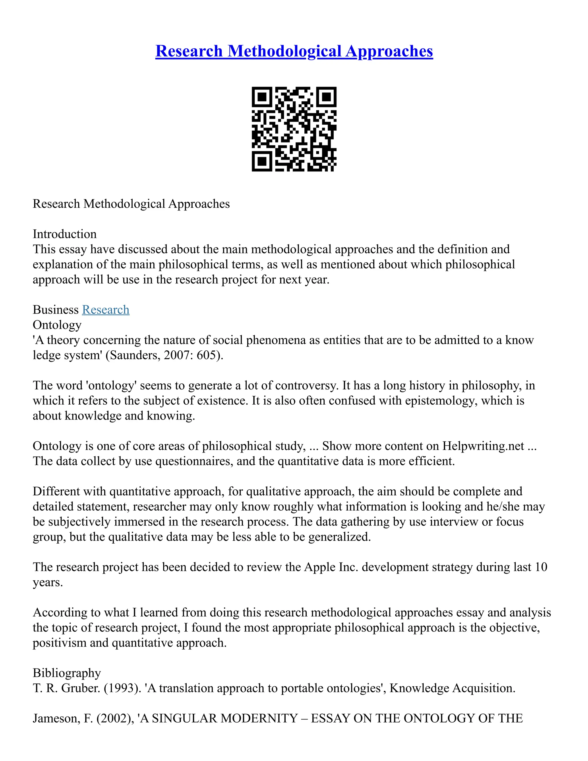 Research Methodological Approaches
Research Methodological Approaches
Introduction
This essay have discussed about the main methodological approaches and the definition and
explanation of the main philosophical terms, as well as mentioned about which philosophical
approach will be use in the research project for next year.
Business Research
Ontology
'A theory concerning the nature of social phenomena as entities that are to be admitted to a know
ledge system' (Saunders, 2007: 605).
The word 'ontology' seems to generate a lot of controversy. It has a long history in philosophy, in
which it refers to the subject of existence. It is also often confused with epistemology, which is
about knowledge and knowing.
Ontology is one of core areas of philosophical study, ... Show more content on Helpwriting.net ...
The data collect by use questionnaires, and the quantitative data is more efficient.
Different with quantitative approach, for qualitative approach, the aim should be complete and
detailed statement, researcher may only know roughly what information is looking and he/she may
be subjectively immersed in the research process. The data gathering by use interview or focus
group, but the qualitative data may be less able to be generalized.
The research project has been decided to review the Apple Inc. development strategy during last 10
years.
According to what I learned from doing this research methodological approaches essay and analysis
the topic of research project, I found the most appropriate philosophical approach is the objective,
positivism and quantitative approach.
Bibliography
T. R. Gruber. (1993). 'A translation approach to portable ontologies', Knowledge Acquisition.
Jameson, F. (2002), 'A SINGULAR MODERNITY – ESSAY ON THE ONTOLOGY OF THE
 