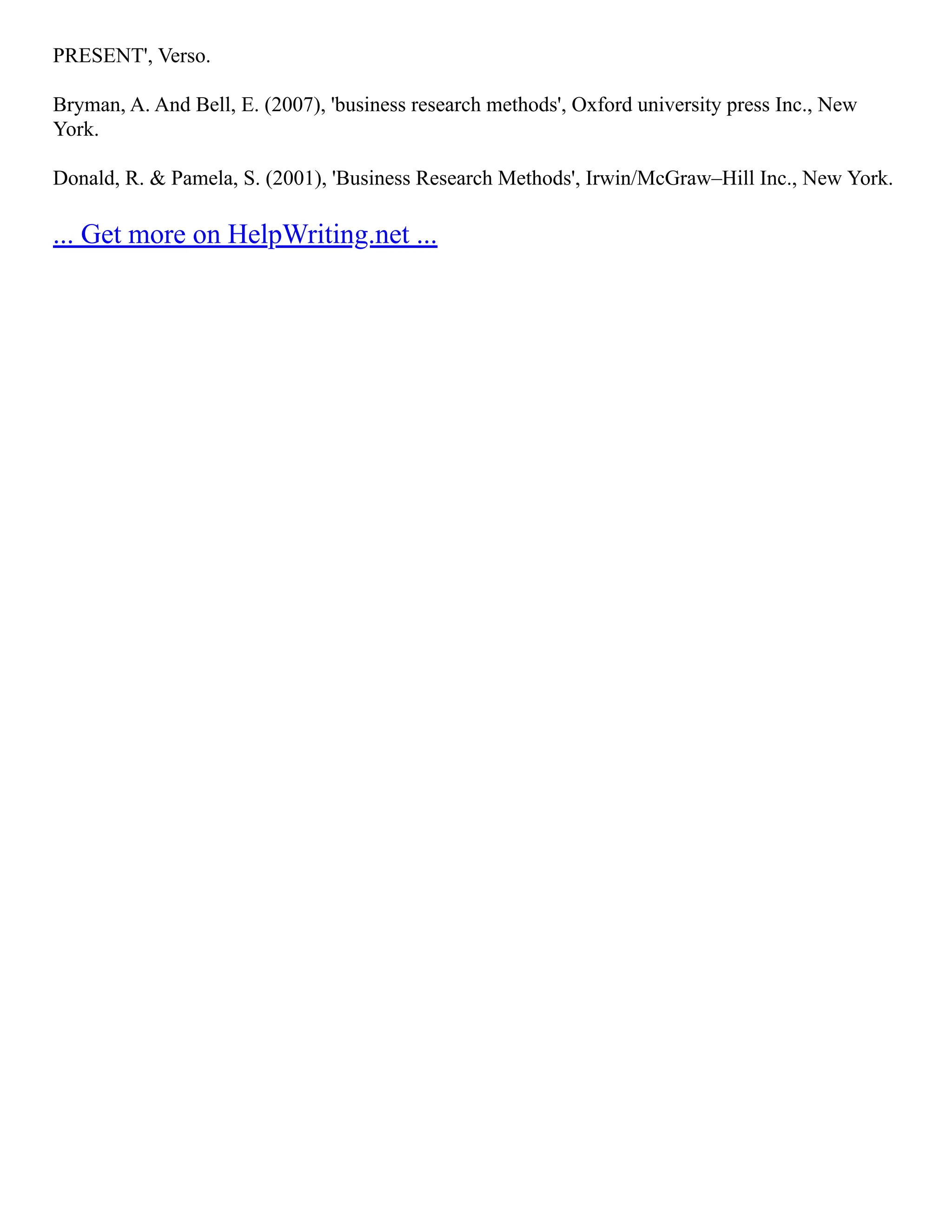 PRESENT', Verso.
Bryman, A. And Bell, E. (2007), 'business research methods', Oxford university press Inc., New
York.
Donald, R. & Pamela, S. (2001), 'Business Research Methods', Irwin/McGraw–Hill Inc., New York.
... Get more on HelpWriting.net ...
 