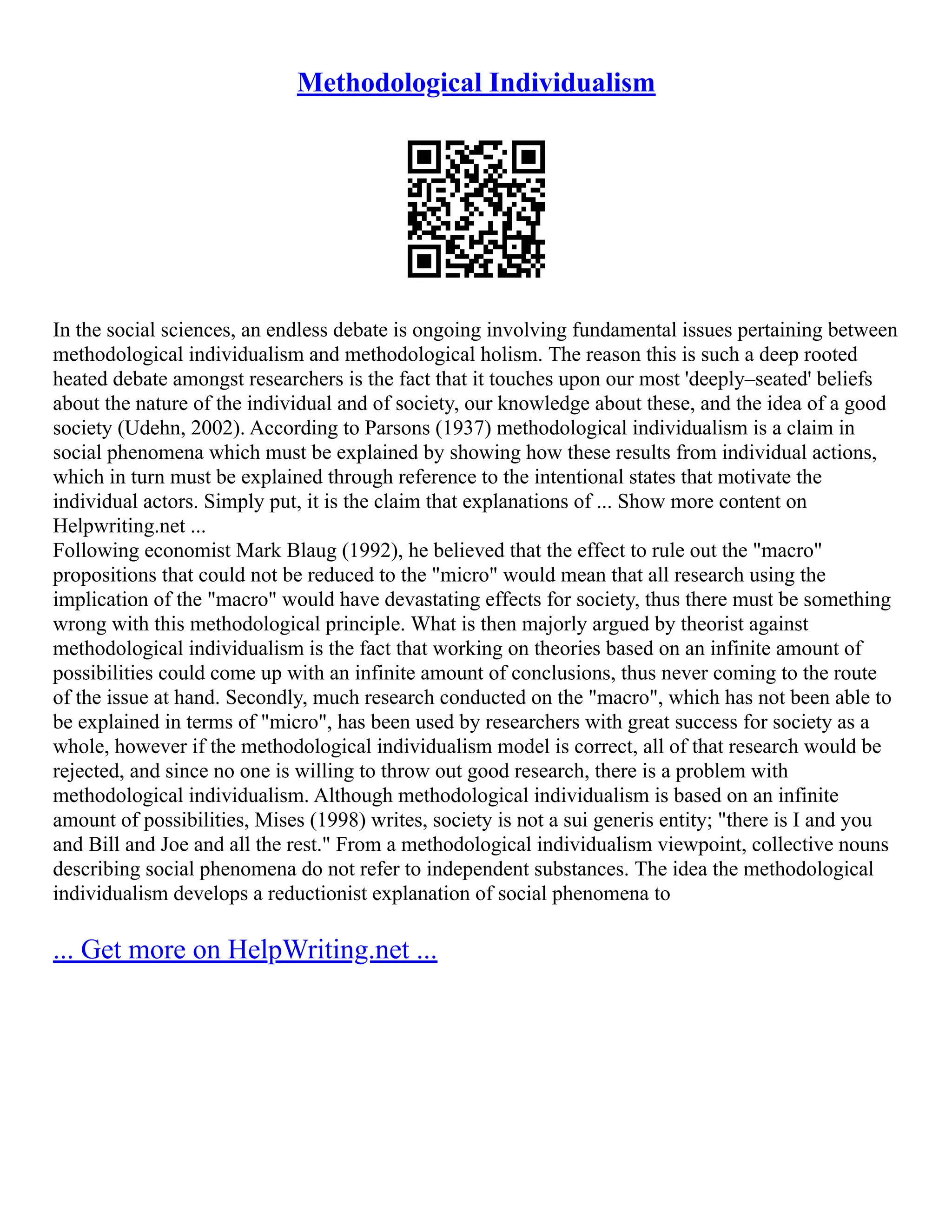 Methodological Individualism
In the social sciences, an endless debate is ongoing involving fundamental issues pertaining between
methodological individualism and methodological holism. The reason this is such a deep rooted
heated debate amongst researchers is the fact that it touches upon our most 'deeply–seated' beliefs
about the nature of the individual and of society, our knowledge about these, and the idea of a good
society (Udehn, 2002). According to Parsons (1937) methodological individualism is a claim in
social phenomena which must be explained by showing how these results from individual actions,
which in turn must be explained through reference to the intentional states that motivate the
individual actors. Simply put, it is the claim that explanations of ... Show more content on
Helpwriting.net ...
Following economist Mark Blaug (1992), he believed that the effect to rule out the "macro"
propositions that could not be reduced to the "micro" would mean that all research using the
implication of the "macro" would have devastating effects for society, thus there must be something
wrong with this methodological principle. What is then majorly argued by theorist against
methodological individualism is the fact that working on theories based on an infinite amount of
possibilities could come up with an infinite amount of conclusions, thus never coming to the route
of the issue at hand. Secondly, much research conducted on the "macro", which has not been able to
be explained in terms of "micro", has been used by researchers with great success for society as a
whole, however if the methodological individualism model is correct, all of that research would be
rejected, and since no one is willing to throw out good research, there is a problem with
methodological individualism. Although methodological individualism is based on an infinite
amount of possibilities, Mises (1998) writes, society is not a sui generis entity; "there is I and you
and Bill and Joe and all the rest." From a methodological individualism viewpoint, collective nouns
describing social phenomena do not refer to independent substances. The idea the methodological
individualism develops a reductionist explanation of social phenomena to
... Get more on HelpWriting.net ...
 