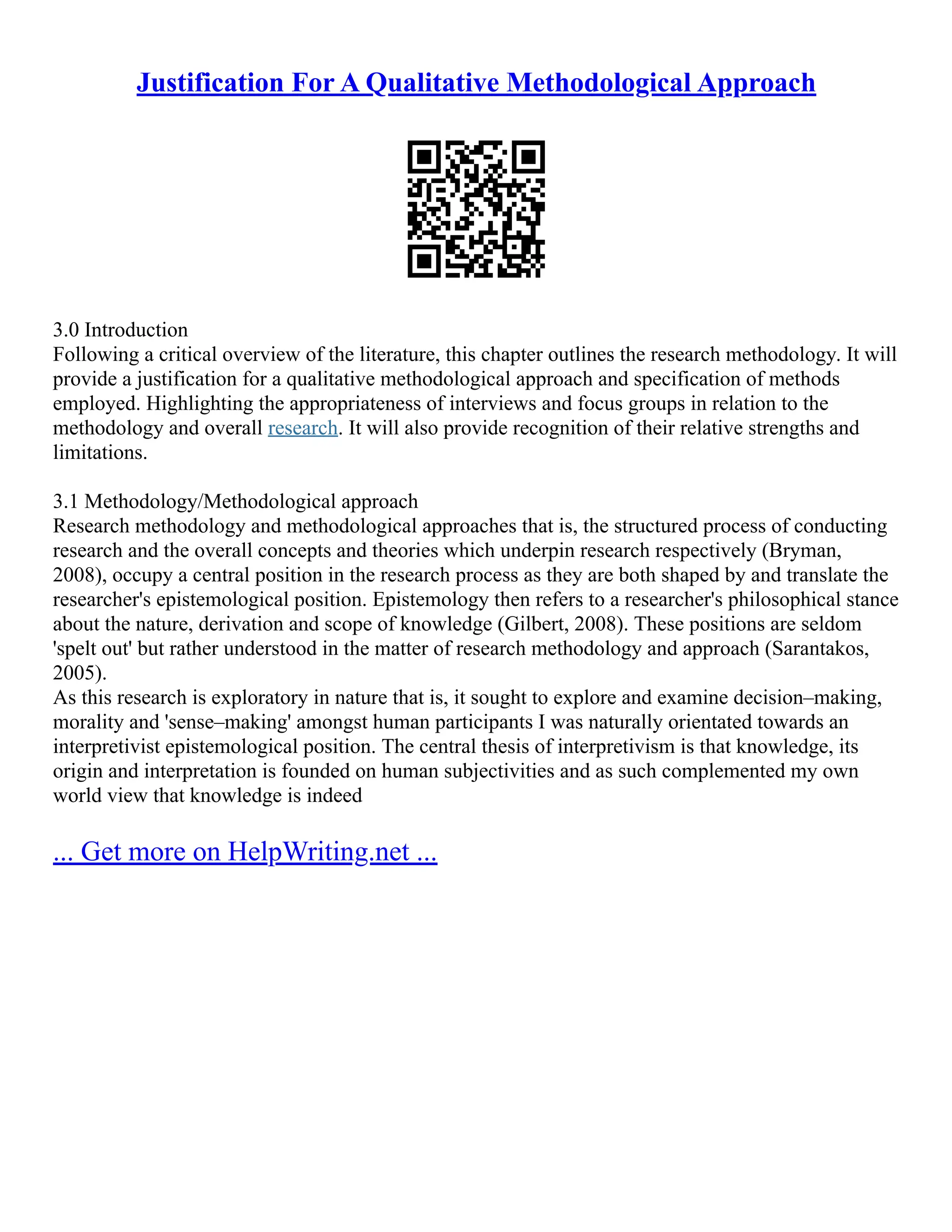 Justification For A Qualitative Methodological Approach
3.0 Introduction
Following a critical overview of the literature, this chapter outlines the research methodology. It will
provide a justification for a qualitative methodological approach and specification of methods
employed. Highlighting the appropriateness of interviews and focus groups in relation to the
methodology and overall research. It will also provide recognition of their relative strengths and
limitations.
3.1 Methodology/Methodological approach
Research methodology and methodological approaches that is, the structured process of conducting
research and the overall concepts and theories which underpin research respectively (Bryman,
2008), occupy a central position in the research process as they are both shaped by and translate the
researcher's epistemological position. Epistemology then refers to a researcher's philosophical stance
about the nature, derivation and scope of knowledge (Gilbert, 2008). These positions are seldom
'spelt out' but rather understood in the matter of research methodology and approach (Sarantakos,
2005).
As this research is exploratory in nature that is, it sought to explore and examine decision–making,
morality and 'sense–making' amongst human participants I was naturally orientated towards an
interpretivist epistemological position. The central thesis of interpretivism is that knowledge, its
origin and interpretation is founded on human subjectivities and as such complemented my own
world view that knowledge is indeed
... Get more on HelpWriting.net ...
 