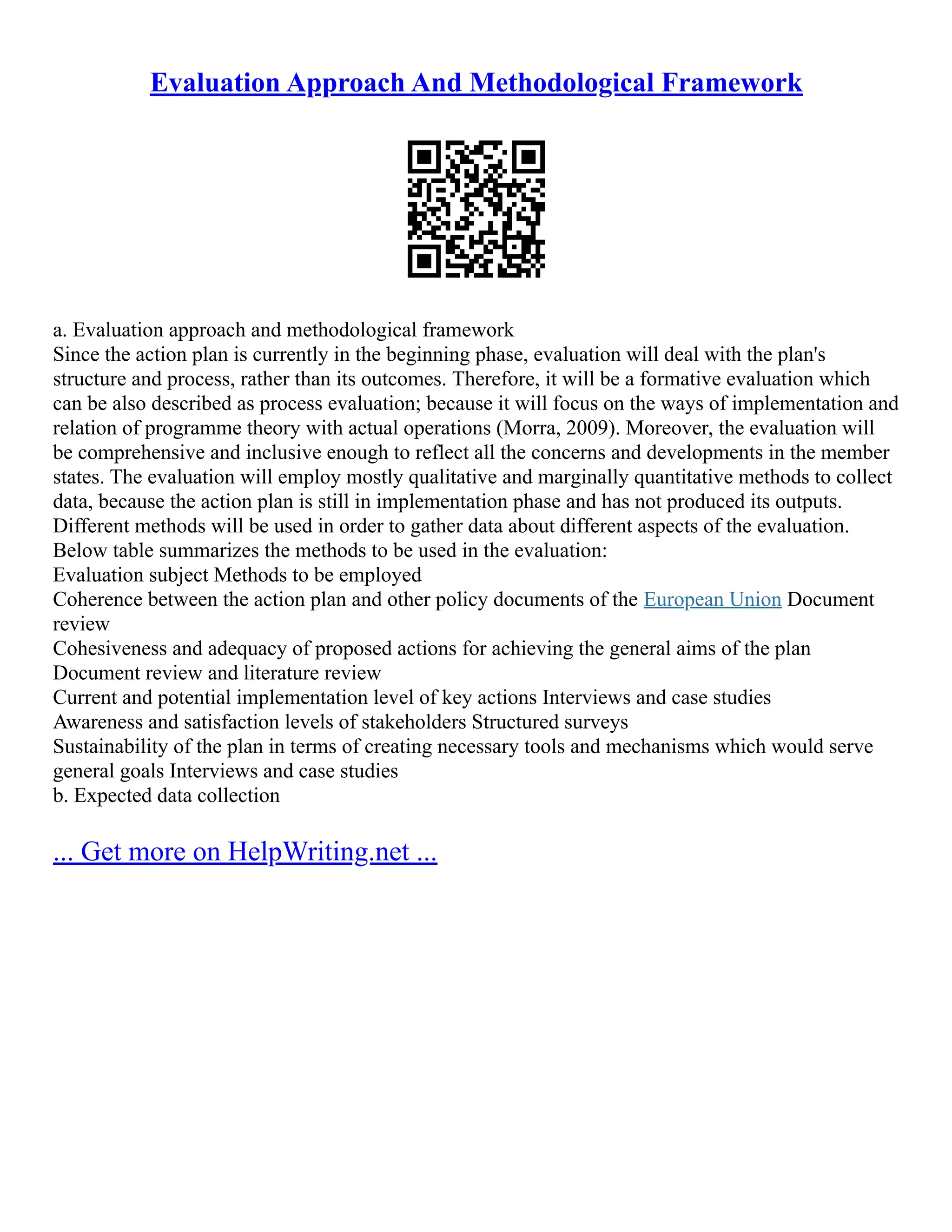 Evaluation Approach And Methodological Framework
a. Evaluation approach and methodological framework
Since the action plan is currently in the beginning phase, evaluation will deal with the plan's
structure and process, rather than its outcomes. Therefore, it will be a formative evaluation which
can be also described as process evaluation; because it will focus on the ways of implementation and
relation of programme theory with actual operations (Morra, 2009). Moreover, the evaluation will
be comprehensive and inclusive enough to reflect all the concerns and developments in the member
states. The evaluation will employ mostly qualitative and marginally quantitative methods to collect
data, because the action plan is still in implementation phase and has not produced its outputs.
Different methods will be used in order to gather data about different aspects of the evaluation.
Below table summarizes the methods to be used in the evaluation:
Evaluation subject Methods to be employed
Coherence between the action plan and other policy documents of the European Union Document
review
Cohesiveness and adequacy of proposed actions for achieving the general aims of the plan
Document review and literature review
Current and potential implementation level of key actions Interviews and case studies
Awareness and satisfaction levels of stakeholders Structured surveys
Sustainability of the plan in terms of creating necessary tools and mechanisms which would serve
general goals Interviews and case studies
b. Expected data collection
... Get more on HelpWriting.net ...
 