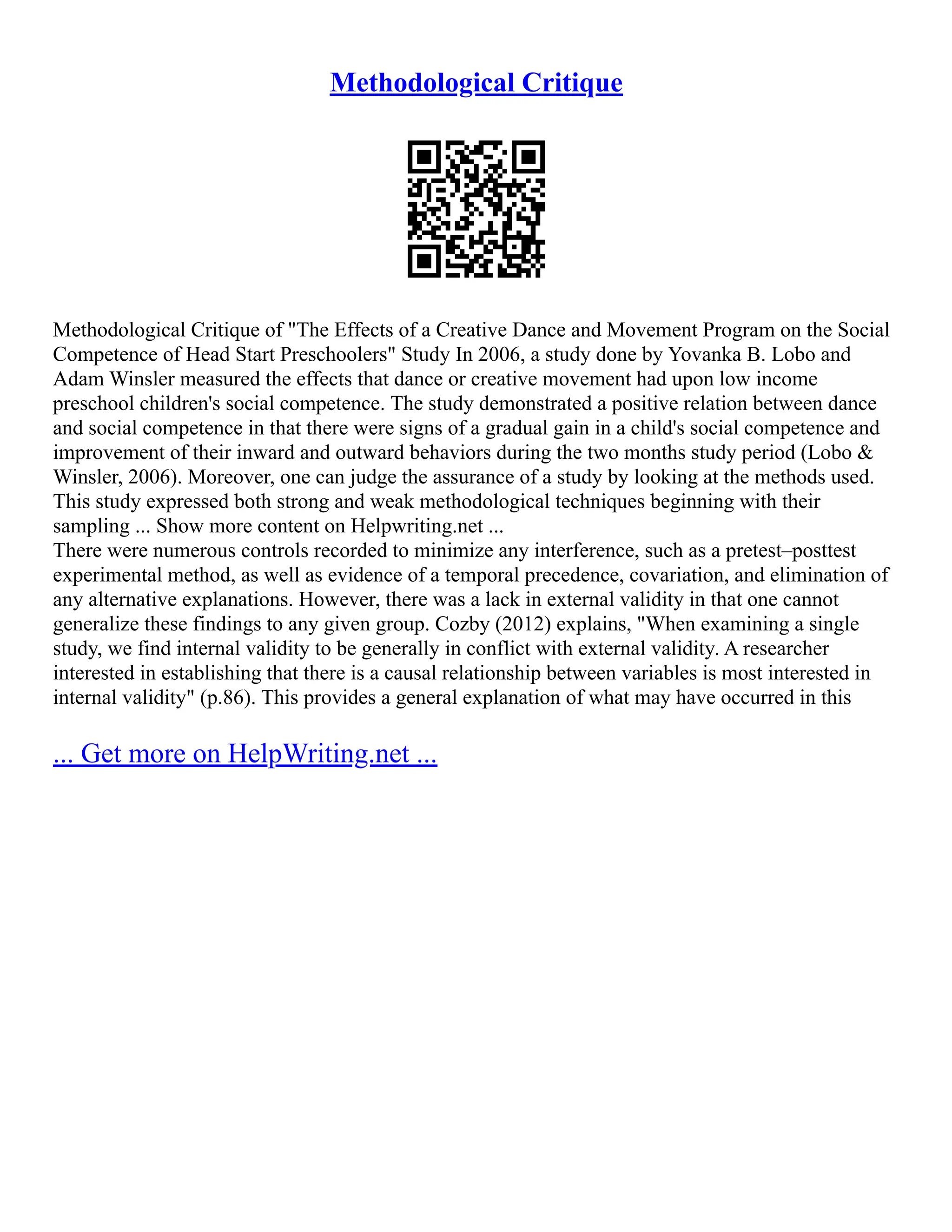 Methodological Critique
Methodological Critique of "The Effects of a Creative Dance and Movement Program on the Social
Competence of Head Start Preschoolers" Study In 2006, a study done by Yovanka B. Lobo and
Adam Winsler measured the effects that dance or creative movement had upon low income
preschool children's social competence. The study demonstrated a positive relation between dance
and social competence in that there were signs of a gradual gain in a child's social competence and
improvement of their inward and outward behaviors during the two months study period (Lobo &
Winsler, 2006). Moreover, one can judge the assurance of a study by looking at the methods used.
This study expressed both strong and weak methodological techniques beginning with their
sampling ... Show more content on Helpwriting.net ...
There were numerous controls recorded to minimize any interference, such as a pretest–posttest
experimental method, as well as evidence of a temporal precedence, covariation, and elimination of
any alternative explanations. However, there was a lack in external validity in that one cannot
generalize these findings to any given group. Cozby (2012) explains, "When examining a single
study, we find internal validity to be generally in conflict with external validity. A researcher
interested in establishing that there is a causal relationship between variables is most interested in
internal validity" (p.86). This provides a general explanation of what may have occurred in this
... Get more on HelpWriting.net ...
 