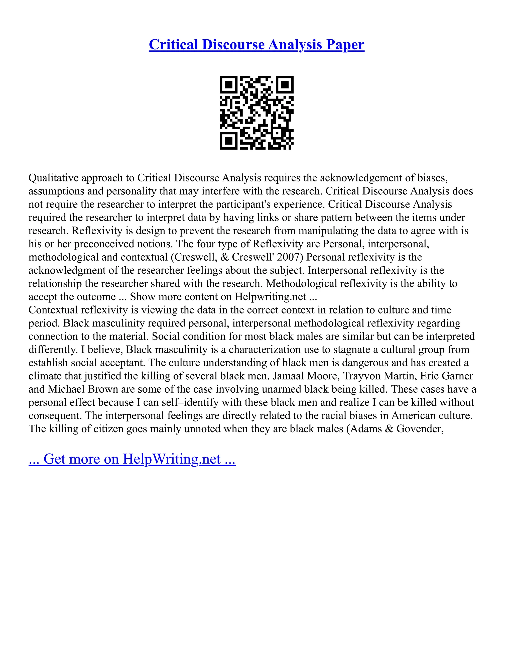Critical Discourse Analysis Paper
Qualitative approach to Critical Discourse Analysis requires the acknowledgement of biases,
assumptions and personality that may interfere with the research. Critical Discourse Analysis does
not require the researcher to interpret the participant's experience. Critical Discourse Analysis
required the researcher to interpret data by having links or share pattern between the items under
research. Reflexivity is design to prevent the research from manipulating the data to agree with is
his or her preconceived notions. The four type of Reflexivity are Personal, interpersonal,
methodological and contextual (Creswell, & Creswell' 2007) Personal reflexivity is the
acknowledgment of the researcher feelings about the subject. Interpersonal reflexivity is the
relationship the researcher shared with the research. Methodological reflexivity is the ability to
accept the outcome ... Show more content on Helpwriting.net ...
Contextual reflexivity is viewing the data in the correct context in relation to culture and time
period. Black masculinity required personal, interpersonal methodological reflexivity regarding
connection to the material. Social condition for most black males are similar but can be interpreted
differently. I believe, Black masculinity is a characterization use to stagnate a cultural group from
establish social acceptant. The culture understanding of black men is dangerous and has created a
climate that justified the killing of several black men. Jamaal Moore, Trayvon Martin, Eric Garner
and Michael Brown are some of the case involving unarmed black being killed. These cases have a
personal effect because I can self–identify with these black men and realize I can be killed without
consequent. The interpersonal feelings are directly related to the racial biases in American culture.
The killing of citizen goes mainly unnoted when they are black males (Adams & Govender,
... Get more on HelpWriting.net ...
 