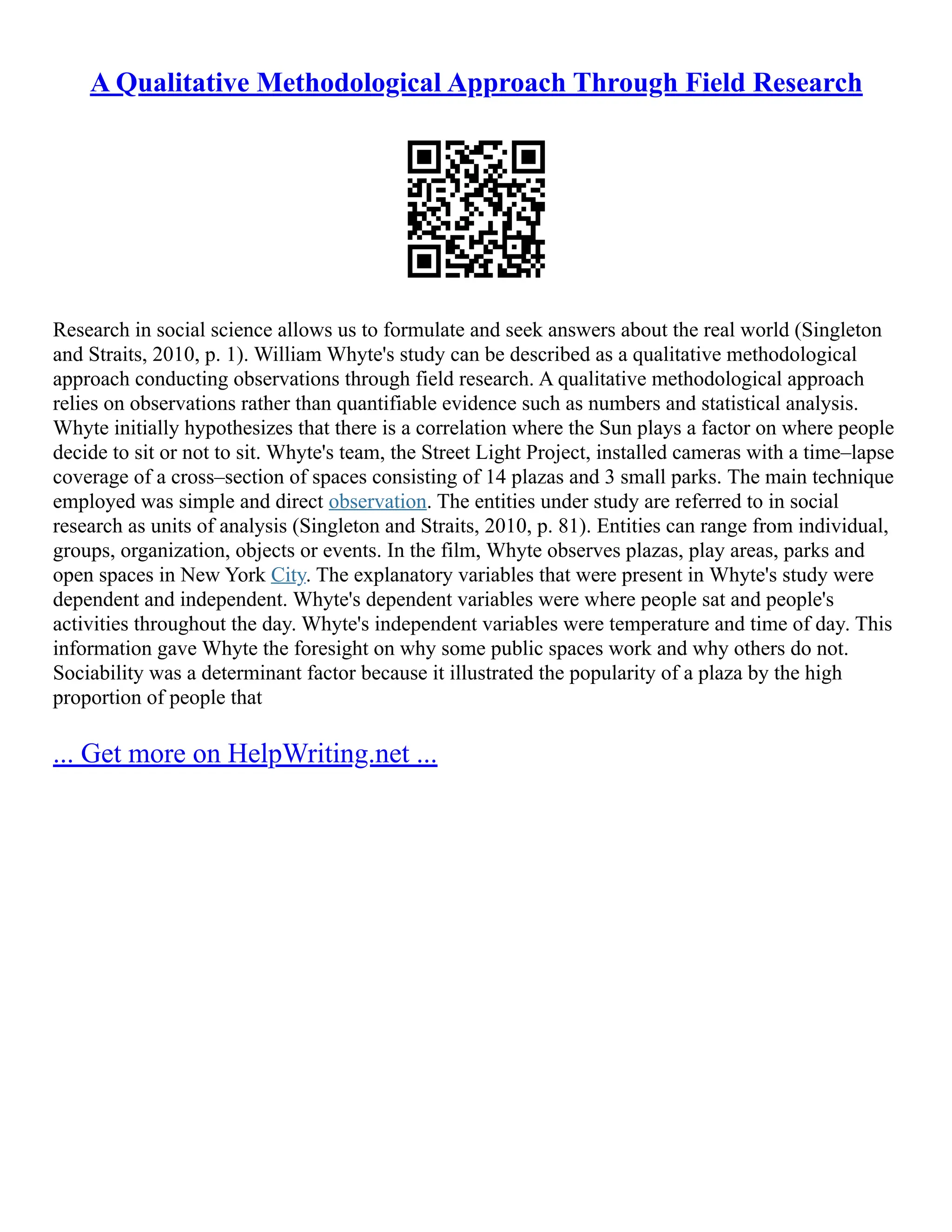 A Qualitative Methodological Approach Through Field Research
Research in social science allows us to formulate and seek answers about the real world (Singleton
and Straits, 2010, p. 1). William Whyte's study can be described as a qualitative methodological
approach conducting observations through field research. A qualitative methodological approach
relies on observations rather than quantifiable evidence such as numbers and statistical analysis.
Whyte initially hypothesizes that there is a correlation where the Sun plays a factor on where people
decide to sit or not to sit. Whyte's team, the Street Light Project, installed cameras with a time–lapse
coverage of a cross–section of spaces consisting of 14 plazas and 3 small parks. The main technique
employed was simple and direct observation. The entities under study are referred to in social
research as units of analysis (Singleton and Straits, 2010, p. 81). Entities can range from individual,
groups, organization, objects or events. In the film, Whyte observes plazas, play areas, parks and
open spaces in New York City. The explanatory variables that were present in Whyte's study were
dependent and independent. Whyte's dependent variables were where people sat and people's
activities throughout the day. Whyte's independent variables were temperature and time of day. This
information gave Whyte the foresight on why some public spaces work and why others do not.
Sociability was a determinant factor because it illustrated the popularity of a plaza by the high
proportion of people that
... Get more on HelpWriting.net ...
 