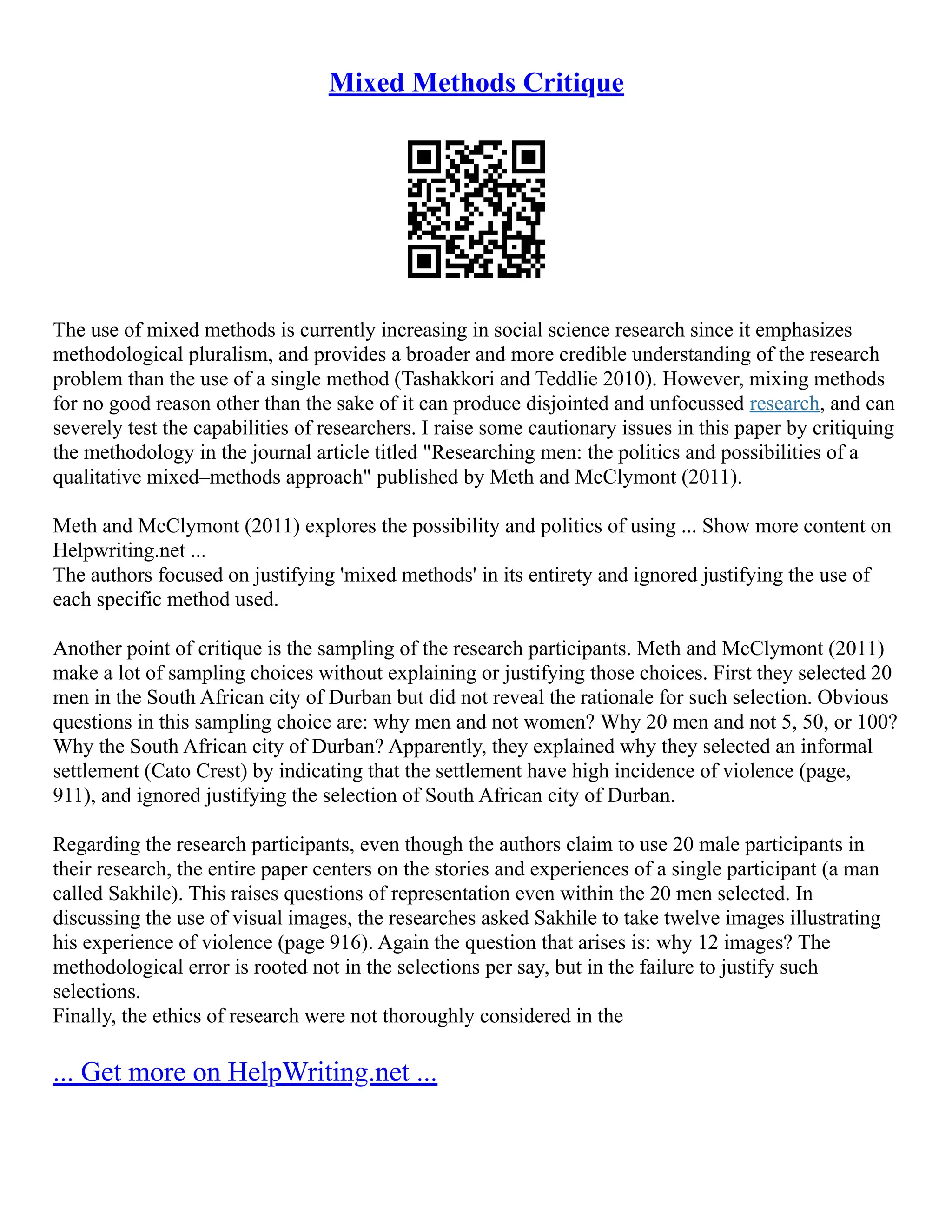 Mixed Methods Critique
The use of mixed methods is currently increasing in social science research since it emphasizes
methodological pluralism, and provides a broader and more credible understanding of the research
problem than the use of a single method (Tashakkori and Teddlie 2010). However, mixing methods
for no good reason other than the sake of it can produce disjointed and unfocussed research, and can
severely test the capabilities of researchers. I raise some cautionary issues in this paper by critiquing
the methodology in the journal article titled "Researching men: the politics and possibilities of a
qualitative mixed–methods approach" published by Meth and McClymont (2011).
Meth and McClymont (2011) explores the possibility and politics of using ... Show more content on
Helpwriting.net ...
The authors focused on justifying 'mixed methods' in its entirety and ignored justifying the use of
each specific method used.
Another point of critique is the sampling of the research participants. Meth and McClymont (2011)
make a lot of sampling choices without explaining or justifying those choices. First they selected 20
men in the South African city of Durban but did not reveal the rationale for such selection. Obvious
questions in this sampling choice are: why men and not women? Why 20 men and not 5, 50, or 100?
Why the South African city of Durban? Apparently, they explained why they selected an informal
settlement (Cato Crest) by indicating that the settlement have high incidence of violence (page,
911), and ignored justifying the selection of South African city of Durban.
Regarding the research participants, even though the authors claim to use 20 male participants in
their research, the entire paper centers on the stories and experiences of a single participant (a man
called Sakhile). This raises questions of representation even within the 20 men selected. In
discussing the use of visual images, the researches asked Sakhile to take twelve images illustrating
his experience of violence (page 916). Again the question that arises is: why 12 images? The
methodological error is rooted not in the selections per say, but in the failure to justify such
selections.
Finally, the ethics of research were not thoroughly considered in the
... Get more on HelpWriting.net ...
 