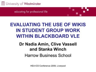 EVALUATING THE USE OF WIKIS
IN STUDENT GROUP WORK
WITHIN BLACKBOARD VLE
Dr Nadia Amin, Clive Vassell
and Stanka Winch
Harrow Business School
HEA ICS Conference 2008, Liverpool

1

 