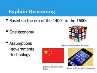 Explain Reasoning
•  Based on the era of the 1400s to the 1600s
•  One economy
•  Assumptions                          Figure 3. One Capitalist Economy

  -governments
  -technology

                    Figure 4. Chinese Trade
                    Rules                      Figure 5. Technological Advances
 