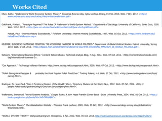 Works Cited
Chen, Kathy. "Wallerstein’s World Economic System Theory." Industrial America Day. Igitur-archive.library, 01 Feb. 2010. Web. 7 Oct. 2012. <http://
      www.andrew.cmu.edu/user/kathyc/files/written/wallerstein.pdf>


Goldfrank, Walter L. "Paradigm Regained? The Rules Of Wallerstein’s World-System Method." Department of Sociology. University of California, Santa Cruz, 2000.
      Web. 5 Oct. 2012. <http://jwsr.ucr.edu/archive/vol6/number2/pdf/jwsr-v6n2-goldfrank.pdf>.

      Halsall, Paul. "Internet History Sourcebooks." Fordham University. Internet History Sourcebooks, 1997. Web. 05 Oct. 2012. <http://www.fordham.edu/
      halsall/mod/Wallerstein.asp>.


KILEMBE, BUSEKESE MATTHEWS PENSTON. "RE-VISIONING MARXISM IN WORLD POLITICS." Department of Global Political Studies. Malmö University, Spring
     2010. Web. 5 Oct. 2012. <http://dspace.mah.se/bitstream/handle/2043/10224/RE-VISIONING_MARXISM_IN_WORLD_POLITICS.pdf>.


Network. "International Business Ethics." Content NetworkBooks. Technical Analysis Blog, 7 Aug. 2012. Web. 07 Oct. 2012. <http://contentnetworkbooks.com/
     tag/international-business-2>.


"Our Approach." Technology Alliance Partners. Http://www.techap.net/ourapproach.html, 2009. Web. 07 Oct. 2012. <http://www.techap.net/ourapproach.html>.


"Polish Pierogi Aka Pierogies â€“probably the Most Popular Polish Food Ever." Tasting Poland, n.d. Web. 07 Oct. 2012. <http://www.tastingpoland.com/food/
       pierogi.html>.


Rodrigue, Dr. Jean-Paul. "Core / Periphery Division of the World." Core / Periphery Division of the World. N.p., 2012. Web. 07 Oct. 2012. <http://
      people.hofstra.edu/geotrans/eng/ch2en/conc2en/coreperiphery.html>.


Wallerstein, Immanuel. "World-Systems Analysis." Google Books. A John Hope Franklin Center Book - Duke University Press, 2004. Web. 05 Oct. 2012. <http://
      books.google.com.ph/books?id=5vGr7kRsXBkC>.


"World-System Theory." The Globalization Website - Theories. Frank Lechner, 2001. Web. 05 Oct. 2012. <http://www.sociology.emory.edu/globalization/
      theories01.html>.


"WORLD SYSTEM THEORY." Wahyusetyaningrum. Wordpress, 6 Apr. 2012. Web. 05 Oct. 2012. http://wahyusetyaningrum.wordpress.com/2012/04/06/5/
 