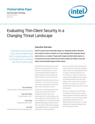 IT@Intel White Paper
Intel Information Technology
Business Solutions
April 2010




Evaluating Thin-Client Security in a
Changing Threat Landscape

                                                   Executive Overview
     Equivalent security controls                  Intel IT’s security team continually analyzes our computing model to determine

    can be, and are, implemented                   how it needs to evolve in response to an ever-changing threat landscape. Recent

   on PCs—without giving up the                    cyber-attacks on a number of high-profile targets provided added impetus to
                                                   re-evaluate the security offered by thin-client models and whether using thin
   functionality that is sacrificed
                                                   clients could help defend against similar attacks.
       with the thin-client model.
                                                   We identified five attributes that are often      We also considered other restrictions and
                                                   perceived as security benefits in thin clients:   costs of thin clients, including the inability to
                                                   prevention of physical data loss, removal         support mobile computing, highly interactive
                                                   of administrative privileges, limitations on      or compute-intensive applications, and
                                                   installed applications, client integrity, and     rich media such as video. Thin clients also
                                                   ability to roll back to a known good state.       require significant additional server capacity
                                                                                                     and network bandwidth. Some thin-client
                                                   We determined that while these controls can
                                                                                                     models can also increase the risk of business
                                                   contribute to a more secure environment,
                                                                                                     disruption if an outage occurs within the
                                                   they would not have prevented the recent
                                                                                                     central network resources upon which the thin
                                                   cyber-attacks from being successful.
                            Toby Kohlenberg                                                          client depends.
Senior Information Security Specialist, Intel IT   Furthermore, we also observed that these
                                                                                                     Based on our analysis, we see thin clients
                                                   controls are not unique to thin clients:
                                                                                                     as suitable for some niche uses. However,
                           Omer Ben-Shalom         Equivalent controls can be, and are,
                                                                                                     Intel’s environment is 80 percent mobile, and
                    Principal Engineer, Intel IT   implemented on PCs—without giving up the
                                                                                                     most of Intel’s users require the functionality
                                                   functionality that is sacrificed with the thin-
                                                                                                     and flexibility of mobile business PCs.
                                  John Dunlop      client model. Where such controls have not been
                                                                                                     Mobile business PCs also position us to take
                  Enterprise Architect, Intel IT   implemented holistically on either thin clients
                                                                                                     advantage of emerging technology trends
                                                   or PCs, the reason is often because they place
                                                                                                     and service delivery models.
                                     Jerzy Rub     unacceptable restrictions on user productivity,
Information Risk and Security Manager, Intel IT    not because of the client architecture.
 