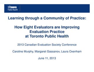 Learning through a Community of Practice:
How Eight Evaluators are Improving
Evaluation Practice
at Toronto Public Healthat Toronto Public Health
2013 Canadian Evaluation Society Conference
Caroline Murphy, Margaret Gassanov, Laura Oxenham
June 11, 2013
 