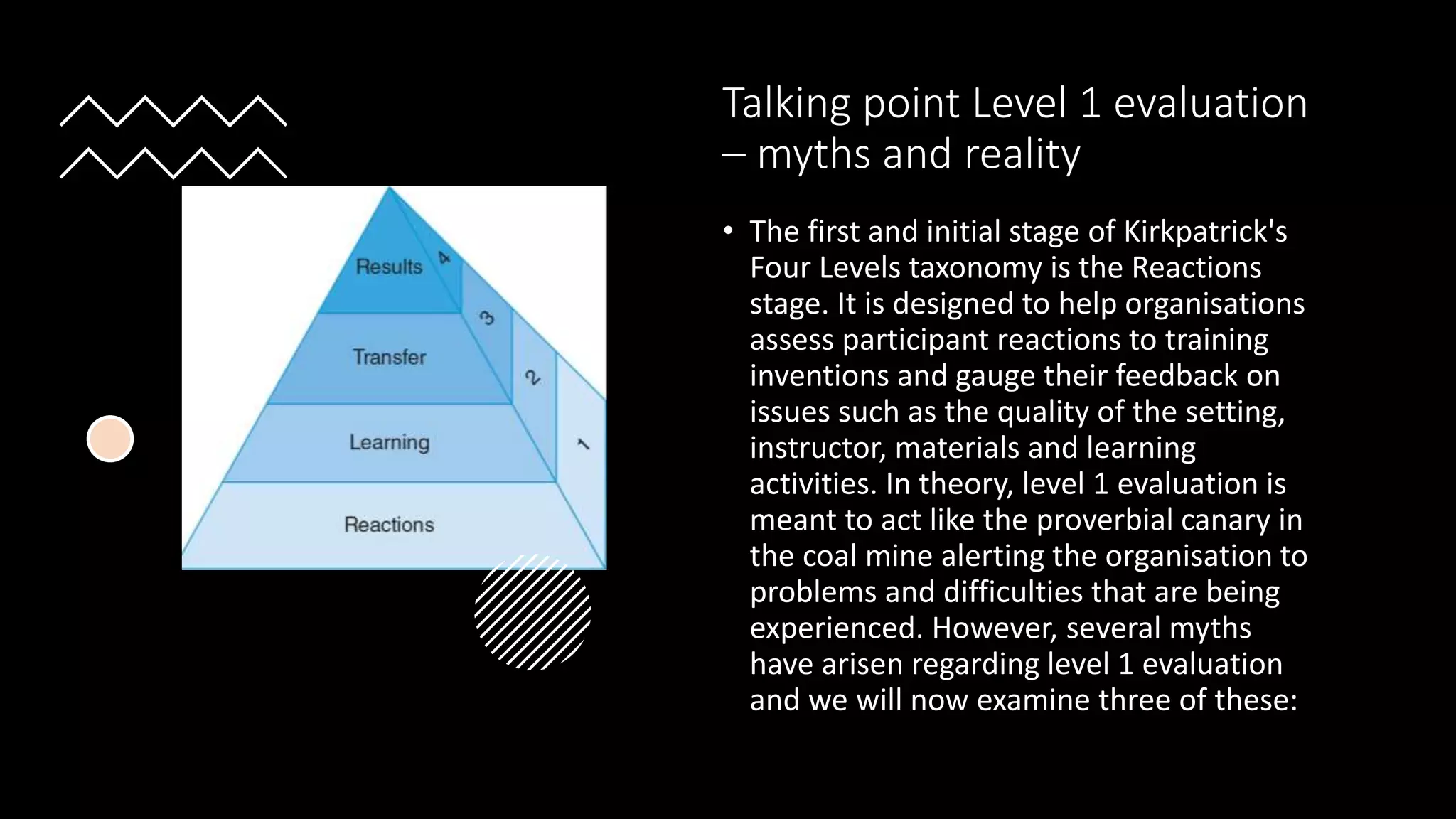 Talking point Level 1 evaluation
– myths and reality
• The first and initial stage of Kirkpatrick's
Four Levels taxonomy is the Reactions
stage. It is designed to help organisations
assess participant reactions to training
inventions and gauge their feedback on
issues such as the quality of the setting,
instructor, materials and learning
activities. In theory, level 1 evaluation is
meant to act like the proverbial canary in
the coal mine alerting the organisation to
problems and difficulties that are being
experienced. However, several myths
have arisen regarding level 1 evaluation
and we will now examine three of these:
 