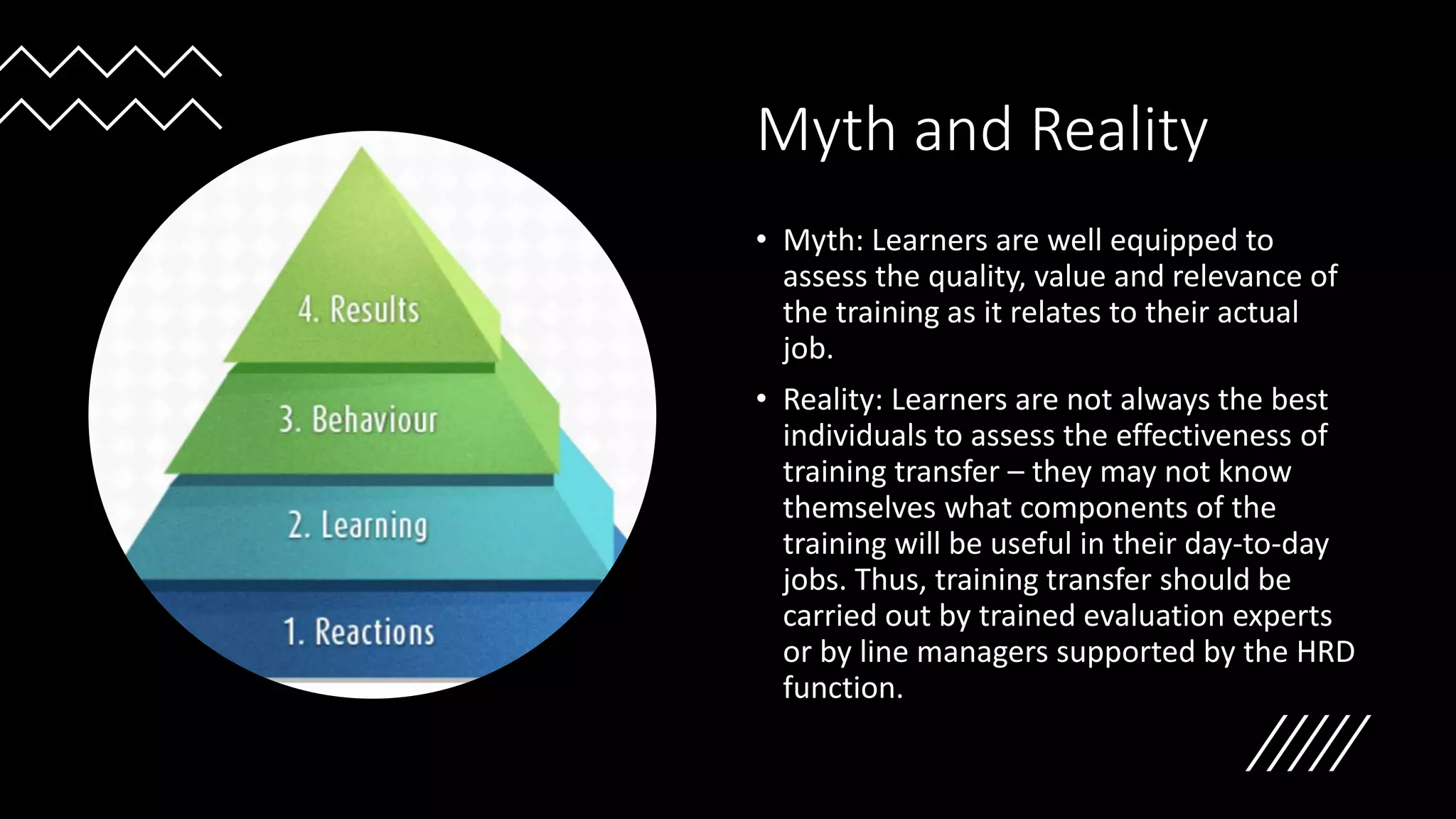 Myth and Reality
• Myth: Learners are well equipped to
assess the quality, value and relevance of
the training as it relates to their actual
job.
• Reality: Learners are not always the best
individuals to assess the effectiveness of
training transfer – they may not know
themselves what components of the
training will be useful in their day-to-day
jobs. Thus, training transfer should be
carried out by trained evaluation experts
or by line managers supported by the HRD
function.
 