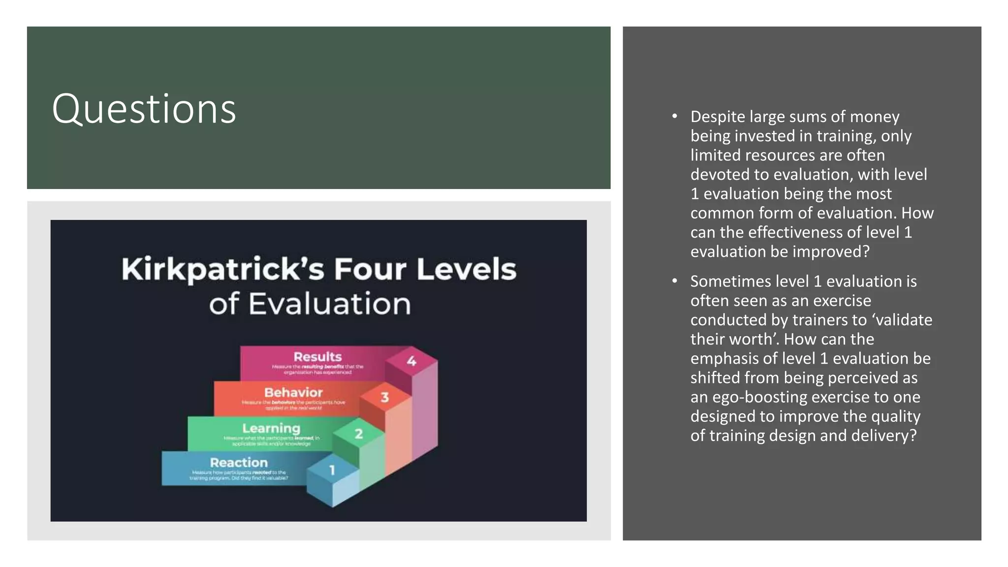Questions • Despite large sums of money
being invested in training, only
limited resources are often
devoted to evaluation, with level
1 evaluation being the most
common form of evaluation. How
can the effectiveness of level 1
evaluation be improved?
• Sometimes level 1 evaluation is
often seen as an exercise
conducted by trainers to ‘validate
their worth’. How can the
emphasis of level 1 evaluation be
shifted from being perceived as
an ego-boosting exercise to one
designed to improve the quality
of training design and delivery?
 