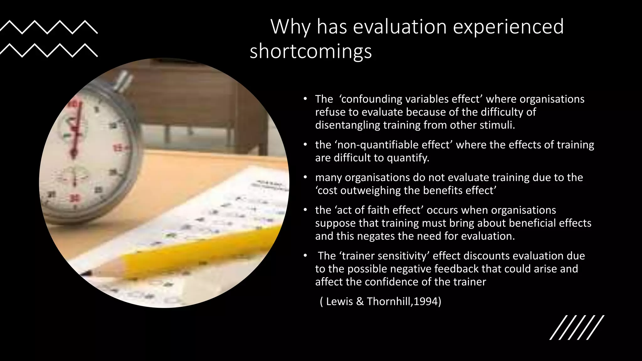 Why has evaluation experienced
shortcomings
• The ‘confounding variables effect’ where organisations
refuse to evaluate because of the difficulty of
disentangling training from other stimuli.
• the ‘non-quantifiable effect’ where the effects of training
are difficult to quantify.
• many organisations do not evaluate training due to the
‘cost outweighing the benefits effect’
• the ‘act of faith effect’ occurs when organisations
suppose that training must bring about beneficial effects
and this negates the need for evaluation.
• The ‘trainer sensitivity’ effect discounts evaluation due
to the possible negative feedback that could arise and
affect the confidence of the trainer
( Lewis & Thornhill,1994)
 