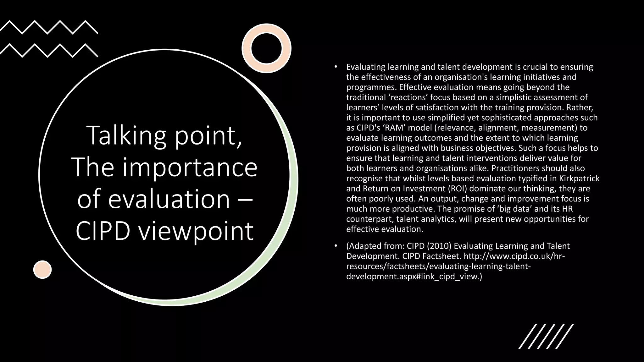 Talking point,
The importance
of evaluation –
CIPD viewpoint
• Evaluating learning and talent development is crucial to ensuring
the effectiveness of an organisation's learning initiatives and
programmes. Effective evaluation means going beyond the
traditional ‘reactions’ focus based on a simplistic assessment of
learners’ levels of satisfaction with the training provision. Rather,
it is important to use simplified yet sophisticated approaches such
as CIPD's ‘RAM’ model (relevance, alignment, measurement) to
evaluate learning outcomes and the extent to which learning
provision is aligned with business objectives. Such a focus helps to
ensure that learning and talent interventions deliver value for
both learners and organisations alike. Practitioners should also
recognise that whilst levels based evaluation typified in Kirkpatrick
and Return on Investment (ROI) dominate our thinking, they are
often poorly used. An output, change and improvement focus is
much more productive. The promise of ‘big data’ and its HR
counterpart, talent analytics, will present new opportunities for
effective evaluation.
• (Adapted from: CIPD (2010) Evaluating Learning and Talent
Development. CIPD Factsheet. http://www.cipd.co.uk/hr-
resources/factsheets/evaluating-learning-talent-
development.aspx#link_cipd_view.)
 