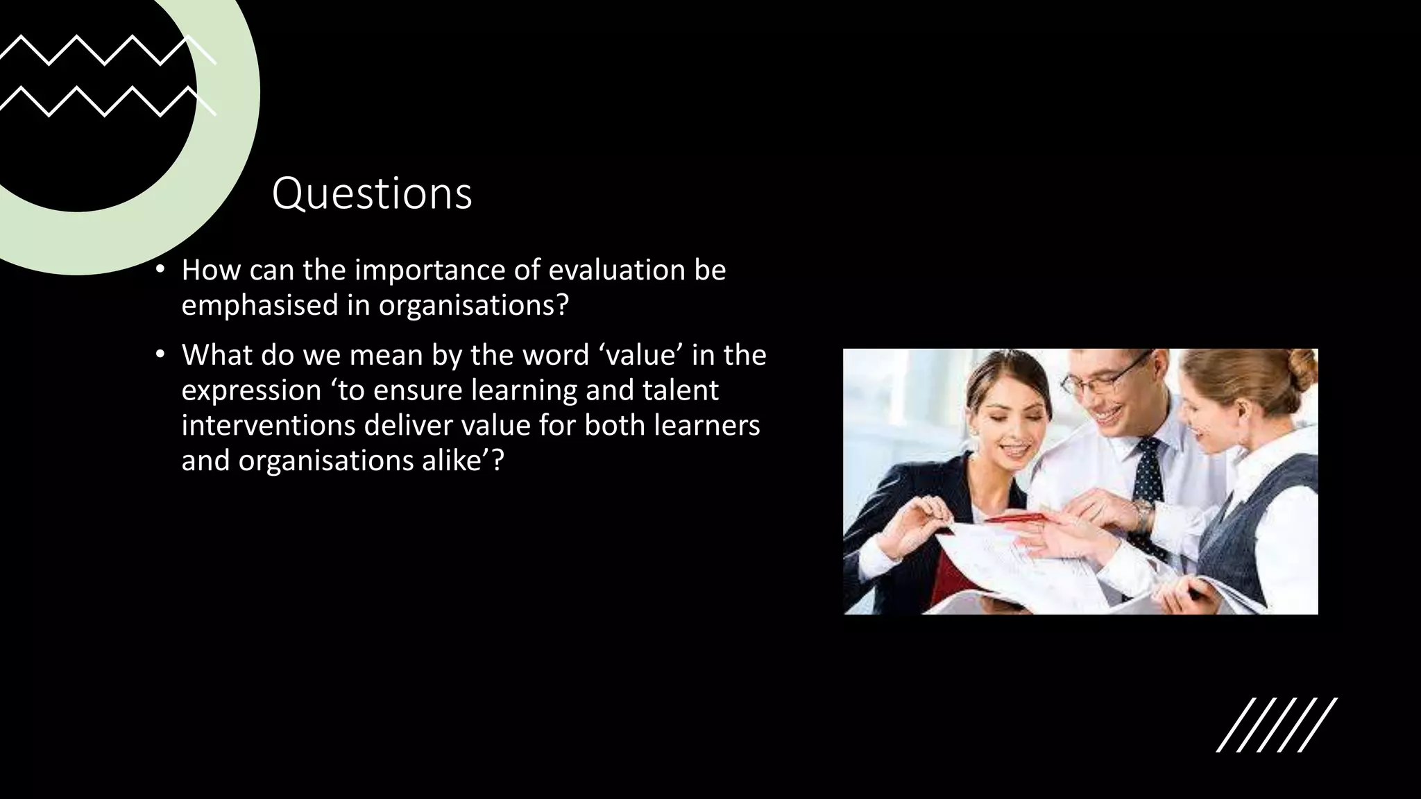 Questions
• How can the importance of evaluation be
emphasised in organisations?
• What do we mean by the word ‘value’ in the
expression ‘to ensure learning and talent
interventions deliver value for both learners
and organisations alike’?
 